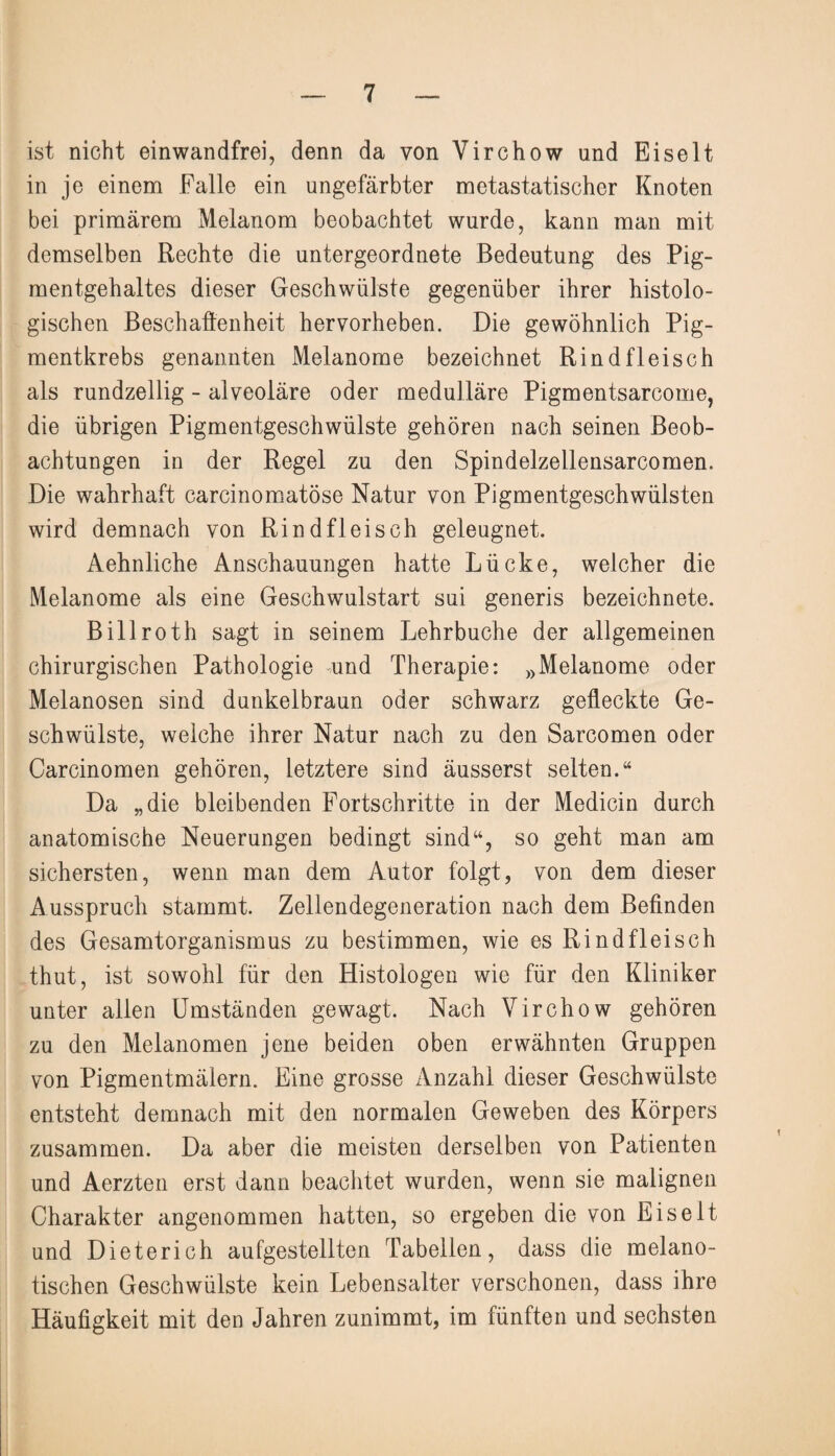 ist nicht einwandfrei, denn da von Virchow und Eiselt in je einem Falle ein ungefärbter metastatischer Knoten bei primärem Melanom beobachtet wurde, kann man mit demselben Rechte die untergeordnete Bedeutung des Pig¬ mentgehaltes dieser Geschwülste gegenüber ihrer histolo¬ gischen Beschaffenheit hervorheben. Die gewöhnlich Pig¬ mentkrebs genannten Melanome bezeichnet Rindfleisch als rundzeilig - alveoläre oder medulläre Pigmentsarcome, die übrigen Pigmentgeschwülste gehören nach seinen Beob¬ achtungen in der Regel zu den Spindelzellensarcomen. Die wahrhaft carcinomatöse Natur von Pigmentgeschwülsten wird demnach von Rindfleisch geleugnet. Aehnliche Anschauungen hatte Lücke, welcher die Melanome als eine Geschwulstart sui generis bezeichnete. Billroth sagt in seinem Lehrbuche der allgemeinen chirurgischen Pathologie und Therapie: »Melanome oder Melanosen sind dunkelbraun oder schwarz gefleckte Ge¬ schwülste, welche ihrer Natur nach zu den Sarcomen oder Carcinomen gehören, letztere sind äusserst selten.“ Da „die bleibenden Fortschritte in der Medicin durch anatomische Neuerungen bedingt sind“, so geht man am sichersten, wenn man dem Autor folgt, von dem dieser Ausspruch stammt. Zellendegeneration nach dem Befinden des Gesamtorganismus zu bestimmen, wie es Rindfleisch thut, ist sowohl für den Histologen wie für den Kliniker unter allen Umständen gewagt. Nach Virchow gehören zu den Melanomen jene beiden oben erwähnten Gruppen von Pigmentmälern. Eine grosse Anzahl dieser Geschwülste entsteht demnach mit den normalen Geweben des Körpers zusammen. Da aber die meisten derselben von Patienten und Aerzten erst dann beachtet wurden, wenn sie malignen Charakter angenommen hatten, so ergeben die von Eis eit und Dieterich aufgestellten Tabellen, dass die melano- tischen Geschwülste kein Lebensalter verschonen, dass ihre Häufigkeit mit den Jahren zunimmt, im fünften und sechsten