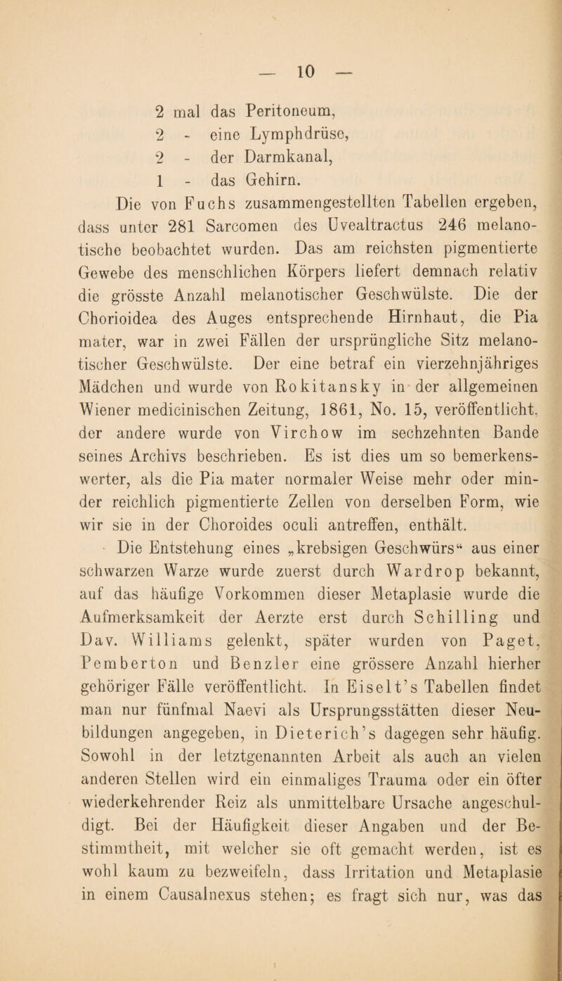 2 mal das Peritoneum, 2 - eine Lymphdrüse, 2 - der Darmkanal, 1 - das Gehirn. Die von Fuchs zusammengestellten Tabellen ergeben, dass unter 281 Sarcomen des Uvealtractus 246 melano- tische beobachtet wurden. Das am reichsten pigmentierte Gewebe des menschlichen Körpers liefert demnach relativ die grösste Anzahl melanotischer Geschwülste. Die der Chorioidea des Auges entsprechende Hirnhaut, die Pia mater, war in zwei Fällen der ursprüngliche Sitz melano¬ tischer Geschwülste. Der eine betraf ein vierzehnjähriges Mädchen und wurde von Rokitansky in der allgemeinen Wiener medicinischen Zeitung, 1861, No. 15, veröffentlicht, der andere wurde von Virchow im sechzehnten Bande seines Archivs beschrieben. Es ist dies um so bemerkens¬ werter, als die Pia mater normaler Weise mehr oder min¬ der reichlich pigmentierte Zellen von derselben Form, wie wir sie in der Choroides oculi antreffen, enthält. Die Entstehung eines „krebsigen Geschwürs“ aus einer schwarzen Warze wurde zuerst durch Wardrop bekannt, auf das häufige Vorkommen dieser Metaplasie wurde die Aufmerksamkeit der Aerzte erst durch Schilling und Dav. Williams gelenkt, später wurden von Paget, Pembertön und Benzler eine grössere Anzahl hierher gehöriger Fälle veröffentlicht. In Eiselt’s Tabellen findet man nur fünfmal Naevi als Ursprungsstätten dieser Neu¬ bildungen angegeben, in Dieter ich’s dagegen sehr häufig. Sowohl in der letztgenannten Arbeit als auch an vielen anderen Stellen wird ein einmaliges Trauma oder ein öfter wiederkehrender Reiz als unmittelbare Ursache angeschul¬ digt. Bei der Häufigkeit dieser Angaben und der Be¬ stimmtheit, mit welcher sie oft gemacht werden, ist es wohl kaum zu bezweifeln, dass Irritation und Metaplasie in einem Causalnexus stehen; es fragt sich nur, was das