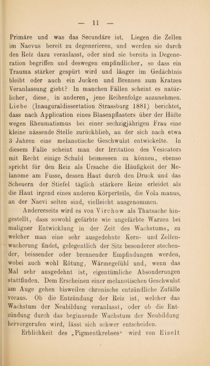 Primäre und was das Secundäre ist. Liegen die Zellen im Naevus bereit zu degenerieren, und werden sie durch den Reiz dazu veranlasst, oder sind sie bereits in Degene¬ ration begriffen und deswegen empfindlicher, so dass ein Trauma stärker gespürt wird und länger im Gedächtnis bleibt oder auch ein Jucken und Brennen zum Kratzen Veranlassung giebt? In manchen Fällen scheint es natür¬ licher, diese, in anderen, jene Reihenfolge anzunehmen. Liebe (Inauguraldissertation Strassburg 1881) berichtet, dass nach Application eines Blasenpfiasters über der Hüfte wegen Rheumatismus bei einer sechzigjährigen Frau eine kleine nässende Steile zurückblieb, an der sich nach etwa 3 Jahren eine melanotische Geschwulst entwickelte. In diesem Falle scheint man der Irritation des Vesicators mit Recht einige Schuld beimessen zu können, ebenso spricht für den Reiz als Ursache die Häufigkeit der Me¬ lanome am Fusse, dessen Haut durch den Druck und das Scheuern der Stiefel täglich stärkere Reize erleidet als die Haut irgend eines anderen Körperteils, die Voia manus, an der Naevi selten sind, vielleicht ausgenommen. Andererseits wird es von Virchow als Thatsache hin¬ gestellt, dass sowohl gefärbte wie ungefärbte Warzen bei maligner Entwicklung in der Zeit des Wachstums, zu welcher man eine sehr ausgedehnte Kern- und Zellen¬ wucherung findet, gelegentlich der Sitz besonderer stechen¬ der, beissender oder brennender Empfindungen werden, wobei auch wohl Rötung, Wärmegefühl und, wenn das Mal sehr ausgedehnt ist, eigentümliche Absonderungen stattfinden. Dem Erscheinen einer melanotischen Geschwulst am Auge gehen bisweilen chronische entzündliche Zufälle voraus. Ob die Entzündung der Reiz ist, welcher das Wachstum der Neubildung veranlasst, oder ob die Ent¬ zündung durch das beginnende Wachstum der Neubildung hervorgerufen wird, lässt sich schwer entscheiden. Erblichkeit des „Pigmentkrebses“ wird von Eiselt