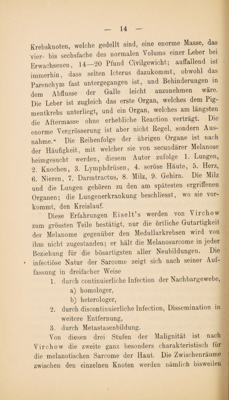 Krebsknoten, welche gedellt sind, eine enorme Masse, das vier- bis sechsfache des normalen Volums einer Leber bei Erwachsenen, 14-20 Pfund Civilgewicht; auffallend ist immerhin, dass selten Icterus dazukommt, obwohl das Parenchym fast untergegangen ist, und Behinderungen in dem Abflüsse der Galle leicht anzunehmen wäre. Die Leber ist zugleich das erste Organ, welches dem Pig¬ mentkrebs unterliegt, und ein Organ, welches am längsten die Aftermasse ohne erhebliche Reaction verträgt. Die enorme Vergrösserung ist aber nicht Regel, sondern Aus¬ nahme.“ Die Reihenfolge der übrigen Organe ist nach der Häufigkeit, mit welcher sie von secundärer Melanose heimgesucht werden, diesem Autor zufolge 1. Lungen, 2. Knochen, 3. Lymphdrüsen, 4. seröse Häute, 5. Herz, 6. Nieren, 7. Darmtractus, 8. Milz, 9. Gehirn. Die Milz und die Lungen gehören zu den am spätesten ergriffenen Organen; die Lungenerkrankung beschliesst, wo sie vor- kommt, den Kreislauf. Diese Erfahrungen Eiselt’s werden von Virchow zum grössten Teile bestätigt, nur die örtliche Gutartigkeit der Melanome gegenüber den Medullarkrebsen wird von ihm nicht zugestanden; er hält die Melanosarcome in jeder Beziehung für die bösartigsten aller Neubildungen. Die ♦ infectiöse Natur der Sarcome zeigt sich nach seiner Auf¬ fassung in dreifacher Weise 1. durch continuierliche Infection der Nachbargewebe, a) homologer, b) heterologer, 2. durch discontinuierliche Infection, Dissemination in weitere Entfernung, 3. durch Metastasenbildung. Von diesen drei Stufen der Malignität ist nach Virchow die zweite ganz besonders charakteristisch lür die melanotischen Sarcome der Haut. Die Zwischenräume zwischen den einzelnen Knoten werden nämlich bisweilen