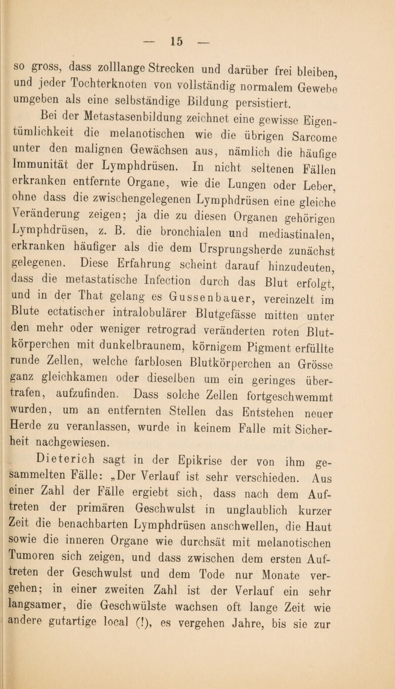 so gross, dass zolllange Strecken und darüber frei bleiben, und jeder Tocbterknoten von vollständig normalem Gewebe umgeben als eine selbständige Bildung persistiert. Bei der Metastasenbildung zeichnet eine gewisse Eigen¬ tümlichkeit die melanotischen wie die übrigen Sarcome unter den malignen Gewächsen aus, nämlich die häufige Immunität der Lymphdrüsen. In nicht seltenen Fällen erkranken entfernte Organe, wie die Lungen oder Leber, ohne dass die zwischengelegenen Lymphdrüsen eine gleiche Veränderung zeigen; ja die zu diesen Organen gehörigen Lymphdrüsen, z. B. die bronchialen und mediastinalen, erkranken häufiger als die dem Ursprungsherde zunächst gelegenen. Diese Erfahrung scheint darauf hinzudeuten, dass die metastatische Infection durch das Blut erfolgt, und in der That gelang es Gussenbauer, vereinzelt im Blute ectatischer intralobulärer Blutgefässe mitten unter den mehr oder weniger retrograd veränderten roten Blut¬ körperchen mit dunkelbraunem, körnigem Pigment erfüllte runde Zellen, welche farblosen Blutkörperchen an Grösse ganz gleichkamen oder dieselben um ein geringes über¬ trafen, aufzufinden. Dass solche Zellen fortgeschwemmt wurden, um an entfernten Stellen das Entstehen neuer Herde zu veranlassen, wurde in keinem Falle mit Sicher¬ heit nachgewiesen. Dieterich sagt in der Epikrise der von ihm ge¬ sammelten Fälle: „Der Verlauf ist sehr verschieden. Aus einer Zahl der Fälle ergiebt sich, dass nach dem Auf¬ treten der primären Geschwulst in unglaublich kurzer Zeit die benachbarten Lymphdrüsen anschwellen, die Haut sowie die inneren Organe wie durchsät mit melanotischen Tumoren sich zeigen, und dass zwischen dem ersten Auf¬ treten der Geschwulst und dem Tode nur Monate ver¬ gehen; in einer zweiten Zahl ist der Verlauf ein sehr langsamer, die Geschwülste wachsen oft lange Zeit wie andere gutartige local (!), es vergehen Jahre, bis sie zur