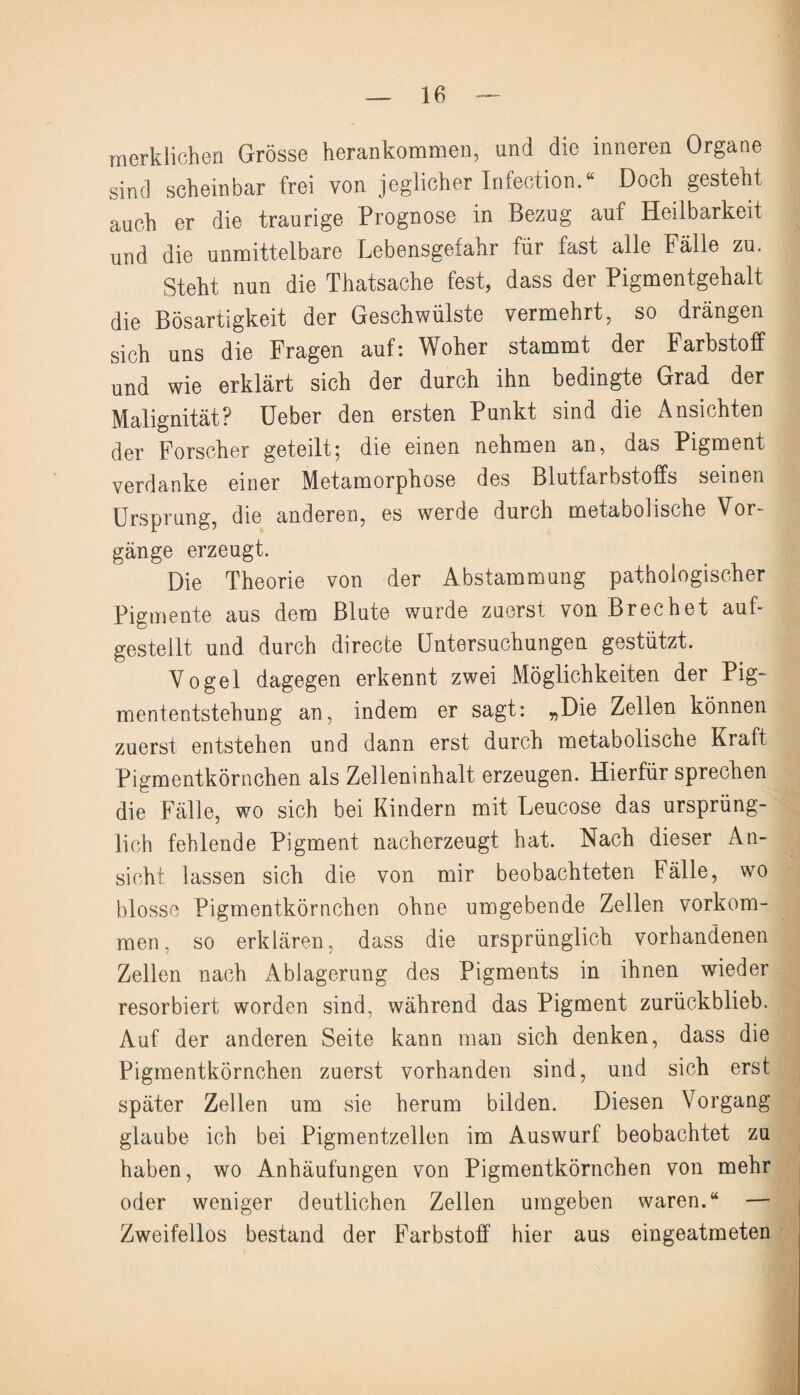 merklichen Grösse herankommen, und die inneren Organe sind scheinbar frei von jeglicher Infection.“ Doch gesteht auch er die traurige Prognose in Bezug auf Heilbarkeit und die unmittelbare Lebensgefahr für fast alle Fälle zu. Steht nun die Thatsache fest, dass der Pigmentgehalt die Bösartigkeit der Geschwülste vermehrt, so drängen sich uns die Fragen auf: Woher stammt der Farbstoff und wie erklärt sich der durch ihn bedingte Grad der Malignität? Ueber den ersten Punkt sind die Ansichten der Forscher geteilt; die einen nehmen an, das Pigment verdanke einer Metamorphose des Blutfarbstoffs seinen Ursprung, die anderen, es werde durch metabolische Vor¬ gänge erzeugt. Die Theorie von der Abstammung pathologischer Pigmente aus dem Blute wurde zuerst von Brechet auf¬ gestellt und durch directe Untersuchungen gestützt. Vogel dagegen erkennt zwei Möglichkeiten der Pig¬ mententstehung an, indem er sagt: „Die Zellen können zuerst entstehen und dann erst durch metabolische Kraft Pigmentkörnchen als Zelleninhalt erzeugen. Hierfür sprechen die Fälle, wo sich bei Kindern mit Leucose das ursprüng¬ lich fehlende Pigment nacherzeugt hat. Nach dieser An¬ sicht lassen sich die von mir beobachteten Fälle, wo blosse Pigmentkörnchen ohne umgebende Zellen Vorkom¬ men, so erklären, dass die ursprünglich vorhandenen Zellen nach Ablagerung des Pigments in ihnen wieder resorbiert worden sind, während das Pigment zurückblieb. Auf der anderen Seite kann man sich denken, dass die Pigmentkörnchen zuerst vorhanden sind, und sich erst später Zellen um sie herum bilden. Diesen Vorgang glaube ich bei Pigmentzellen im Auswurf beobachtet zu haben, wo Anhäufungen von Pigmentkörnchen von mehr oder weniger deutlichen Zellen umgeben waren.“ — Zweifellos bestand der Farbstoff hier aus eingeatmeten