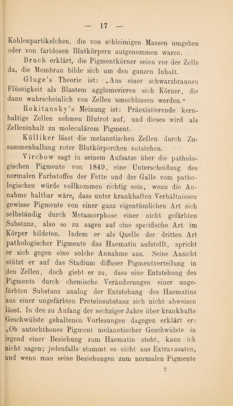 Kohlenpartikelchen, die von schleimigen Massen umgeben oder von farblosen Blutkörpern aufgenommen waren. Bruch erklärt, die Pigmentkörner seien vor der Zelle da, die Membran bilde sich um den ganzen Inhalt. Gluge’s Theorie ist: „Aus einer schwarzbraunen Flüssigkeit als Blastem agglomerieren sich Körner, die dann wahrscheinlich von Zellen umschlossen werden.“ Rokitansky’s Meinung ist: Präexistierende kern» haltige Zellen nehmen Blutrot auf, und dieses wird als Zelleninhalt zu moleculärem Pigment. Kolliker lässt die melanotischen Zellen durch Zu- sammenballung roter Blutkörperchen entstehen. Virchow sagt in seinem Aufsatze über die patholo¬ gischen Pigmente von 1849, eine Unterscheidung des normalen Farbstoffes der Fette und der Galle vom patho¬ logischen würde vollkommen richtig sein, wenn die An¬ nahme haltbar wäre, dass unter krankhaften Verhältnissen gewisse Pigmente von einer ganz eigentümlichen Art sich selbständig durch Metamorphose einer nicht gefärbten Substanz, also so zu sagen auf eine specifische Art im Körper bildeten. Indem er als Quelle der dritten Art pathologischer Pigmente das Haematin aufstellt, spricht er sich gegen eine solche Annahme aus. Seine Ansicht stützt er auf das Stadium diffuser Pigmentverteilung in den Zellen, doch giebt er zu, dciss eine Entstehung des Pigments durch chemische Veränderungen einer unge¬ färbten Substanz analog der Entstehung des Haematins aus einer ungefärbten Proteinsubstanz sich nicht abweisen lässt. In den zu Anfang der sechziger Jahre über krankhafte Geschwülste gehaltenen Vorlesungen dagegen erklärt er: „Ob autochthones Pigment melanotischer Geschwülste in irgend einer Beziehung zum Haematin steht, kann ich nicht sagen; jedenfalls stammt es nicht aus Extravasaten, und wenn man seine Beziehungen zum normalen Pigmente