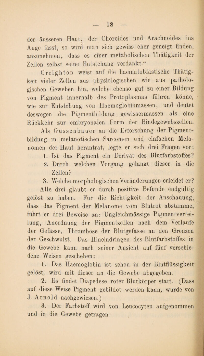 der äusseren Haut, der Choroides und Ärachnoides ins Auge fasst, so wird man sich gewiss eher geneigt finden, anzunehmen, dass es einer metabolischen Thätigkeit der Zellen selbst seine Entstehung verdankt/' Creighton weist auf die haematoblastische Thätig¬ keit vieler Zellen aus physiologischen wie aus patholo¬ gischen Geweben hin, welche ebenso gut zu einer Bildung von Pigment innerhalb des Protoplasmas führen könne, wie zur Entstehung von Haemoglobinmassen, und deutet deswegen die Pigmentbildung gewissermassen als eine Rückkehr zur embryonalen Form der Bindegewebszellen. Als Gussenbauer an die Erforschung der Pigment¬ bildung in melanotischen Sarcomen und einfachen Mela¬ nomen der Haut herantrat, legte er sich drei Fragen vor: 1. Ist das Pigment ein Derivat des Blutfarbstoffes? 2. Durch welchen Vorgang gelangt dieser in die Zellen? 3. Welche morphologischen Veränderungen erleidet er? Alle drei glaubt er durch positive Befunde endgültig gelöst zu haben. Für die Richtigkeit der Anschauung, dass das Pigment der Melanome vom Blutrot abstamme, führt er drei Beweise an: Ungleichmässige Pigmentvertei¬ lung, Anordnung der Pigmentzellen nach dem Verlaufe der Gefässe, Thrombose der Blutgefässe an den Grenzen der Geschwulst. Das Hineindringen des Blutfarbstoffes in die Gewebe kann nach seiner Ansicht auf fünf verschie¬ dene Weisen geschehen: 1. Das Haemoglobin ist schon in der Blutflüssigkeit gelöst, wird mit dieser an die Gewebe abgegeben. 2. Es findet Diapedese roter Blutkörper statt. (Dass auf diese Weise Pigment gebildet werden kann, wurde von J. Arnold nachgewiesen.) 3. Der Farbstoff wird von Leucocyten aufgenommen und in die Gewebe getragen.