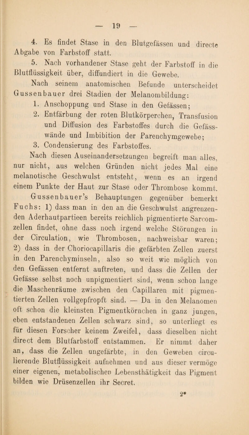 4. Es findet Stase in den Blutgefässen und directe Abgabe von Farbstoff statt. 5. Nach vorhandener Stase geht der Farbstoff in die Blutflüssigkeit über, diffundiert in die Gewebe. Nach seinem anatomischen Befunde unterscheidet Güssenbauer drei Stadien der Melanombildung: 1. Anschoppung und Stase in den Gelassen; 2. Entfärbung der roten Blutkörperchen, Transfusion und Diffusion des Farbstoffes durch die Gefäss- wände und Imbibition der Parenchymgewebe; 3. Condensierung des Farbstoffes. Nach diesen Auseinandersetzungen begreift man alles, nur nicht, aus welchen Gründen nicht jedes Mal eine melanotische Geschwulst entsteht, wenn es an irgend einem Punkte der Haut zur Stase oder Thrombose kommt. Gussenbauer’s Behauptungen gegenüber bemerkt Fuchs: 1) dass man in den an die Geschwulst angrenzen¬ den Aderhautpartieen bereits reichlich pigmentierte Sarcom- zellen findet, ohne dass noch irgend welche Störungen in der Circulation, wie Thrombosen, nachweisbar waren; 2) dass in der Choriocapillaris die gefärbten Zellen zuerst in den Parenchyminseln, also so weit wie möglich von den Gefässen entfernt auftreten, und dass die Zellen der Gefässe selbst noch unpigmentiert sind, wenn schon lange die Maschenräume zwischen den Capillaren mit pigmen¬ tierten Zellen vollgepfropft sind. — Da in den Melanomen oft schon die kleinsten Pigmentkörnchen in ganz jungen, eben entstandenen Zellen schwarz sind, so unterliegt es für diesen Forscher keinem Zweifel, dass dieselben nicht direct dem Blutfarbstoff entstammen. Er nimmt daher an, dass die Zellen ungefärbte, in den Geweben circu- lierende Blutflüssigkeit aufnehmen und aus dieser vermöge einer eigenen, metabolischen Lebensthätigkeit das Pigment bilden wie Drüsenzellen ihr Secret. 2*