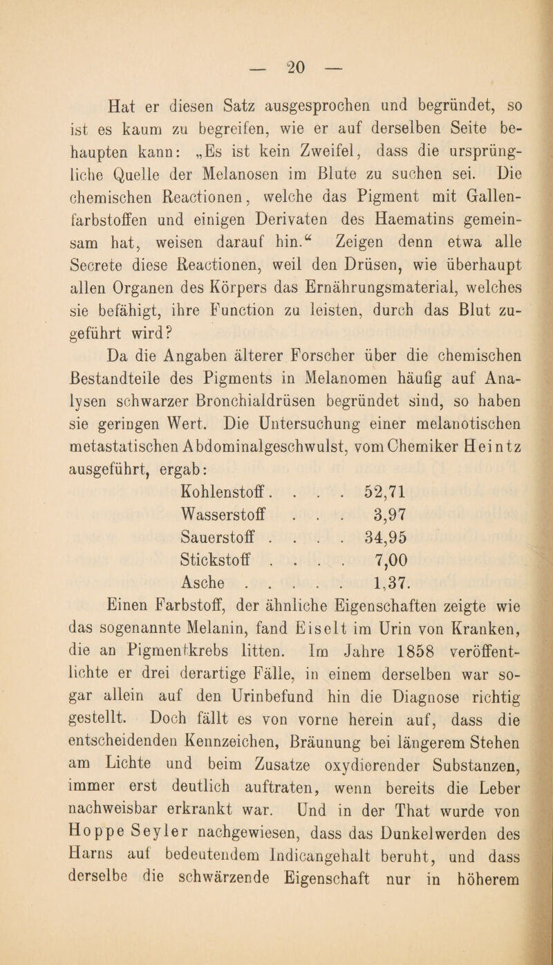 Hat er diesen Satz ausgesprochen und begründet, so ist es kaum zu begreifen, wie er auf derselben Seite be¬ haupten kann: „Es ist kein Zweifel, dass die ursprüng¬ liche Quelle der Melanosen im Blute zu suchen sei. Die chemischen Reactionen, welche das Pigment mit Gallen¬ farbstoffen und einigen Derivaten des Haematins gemein¬ sam hat, weisen darauf hin.“ Zeigen denn etwa alle Secrete diese Reactionen, weil den Drüsen, wie überhaupt allen Organen des Körpers das Ernährungsmaterial, welches sie befähigt, ihre Function zu leisten, durch das Blut zu¬ geführt wird? Da die Angaben älterer Forscher über die chemischen Bestandteile des Pigments in Melanomen häufig auf Ana¬ lysen schwarzer Bronchialdrüsen begründet sind, so haben sie geringen Wert. Die Untersuchung einer melanotischen metastatischen Abdominalgeschwulst, vom Chemiker Heintz ausgeführt, ergab: Kohlenstoff. . . . 52,71 Wasserstoff . . . 3,97 Sauerstoff .... 34,95 Stickstoff .... 7,00 Asche. 1,37. Einen Farbstoff, der ähnliche Eigenschaften zeigte wie das sogenannte Melanin, fand Eis eit im Urin von Kranken, die an Pigmentkrebs litten. Im Jahre 1858 veröffent¬ lichte er drei derartige Fälle, in einem derselben war so¬ gar allein auf den Urinbefund hin die Diagnose richtig gestellt. Doch fällt es von vorne herein auf, dass die entscheidenden Kennzeichen, Bräunung bei längerem Stehen am Lichte und beim Zusätze oxydierender Substanzen, immer erst deutlich auftraten, wenn bereits die Leber nachweisbar erkrankt war. Und in der That wurde von Hoppe Seyler nachgewiesen, dass das Dunkelwerden des Harns aul bedeutendem Indicangehalt beruht, und dass derselbe die schwärzende Eigenschaft nur in höherem