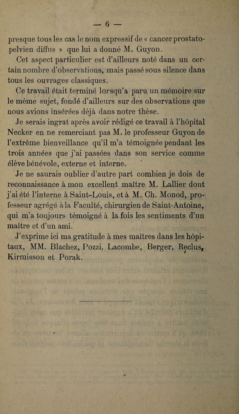 presque tous les cas le nom expressif de « cancer prostato- pelvien diffus » que lui adonné M. Guyon. Cet aspect particulier est d’ailleurs noté dans un cer¬ tain nombre d’observations, mais passé sous silence dans tous les ouvrages classiques. Ce travail était terminé lorsqu’à paru un mémoire sur le même sujet, fondé d’ailleurs sur des observations que nous avions insérées déjà dans notre thèse. Je serais ingrat après avoir rédigé ce travail à l’hôpital Necker en ne remerciant pas M. le professeur Guyon de l’extrême bienveillance qu’il m’a témoignée pendant les trois années que j’ai passées dans son service comme élève bénévole, externe et interne. Je ne saurais oublier d’autre part combien je dois de reconnaissance à mon excellent maître M. Lallier dont j’ai été l’interne à Saint-Louis, et à M. Ch. Monod, pro¬ fesseur agrégé à la Faculté, chirurgien de Saint-Antoine, qui m’a toujours témoigné à la fois les sentiments d’un maître et d’un ami. J’exprime ici ma gratitude à mes maîtres dans les hôpi¬ taux, MM. Blachez, Pozzi, Lacombe, Berger, Reclus, Kirmisson et Porak.