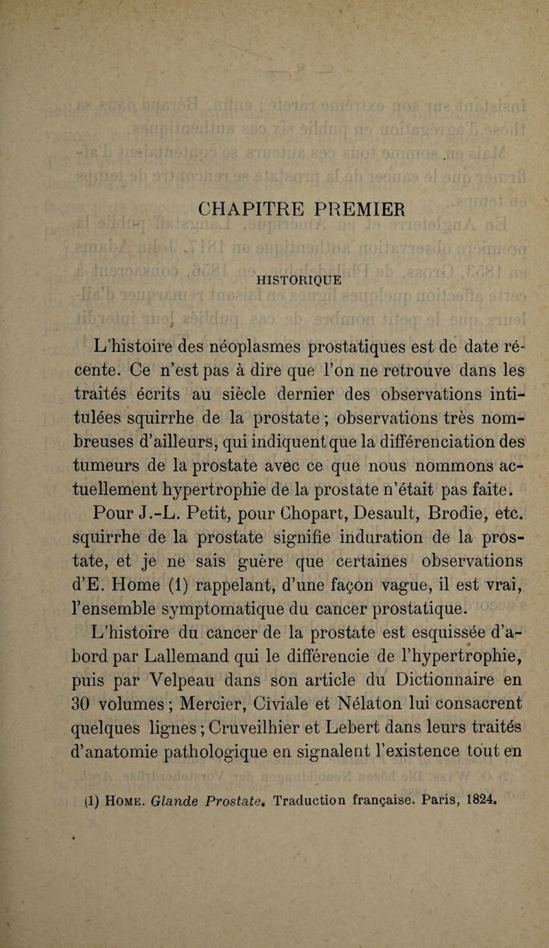 CHAPITRE PREMIER HISTORIQUE L’histoire des néoplasmes prostatiques est de date ré¬ cente. Ce n’est pas à dire que l’on ne retrouve dans les traités écrits au siècle dernier des observations inti¬ tulées squirrhe de la prostate ; observations très nom¬ breuses d’ailleurs, qui indiquent que la différenciation des tumeurs de la prostate avec ce que nous nommons ac¬ tuellement hypertrophie de la prostate n’était pas faite. Pour J.-L. Petit, pour Chopart, Desault, Brodie, etc. squirrhe de la prostate signifie induration de la pros¬ tate, et je ne sais guère que certaines observations d’E. Home (1) rappelant, d’une façon vague, il est vrai, l’ensemble symptomatique du cancer prostatique. L’histoire du cancer de la prostate est esquissée d’a¬ bord par Lallemand qui le différencie de l’hypertrophie, puis par Velpeau dans son article du Dictionnaire en 30 volumes ; Mercier, Civiale et Nélaton lui consacrent quelques lignes ; Cruveilhier et Lebert dans leurs traités d’anatomie pathologique en signalent l’existence tout en (1) Home. Glande Prostate, Traduction française. Paris, 1824.