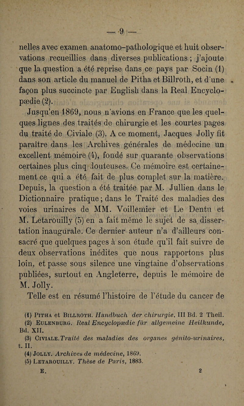 — *9 — ' nelles avec examen anatomo-pathologique et huit obser¬ vations recueillies dans diverses publications ; j’ajoute que la question a été reprise dans ce pays par Socin (1) dans son article du manuel de Pitha et Billroth, et d’une „ façon plus succincte par English dans la Real Encyclo- pædie (2). Jusqu’en 1869, nous n’avions en France que les quel¬ ques lignes des traités de chirurgie et les courtes pages du traité de Civiale (3). A ce moment, Jacques Jolly fit paraître dans les Archives générales de médecine un excellent mémoire (4), fondé sur quarante observations certaines plus cinq douteuses. Ce mémoire est certaine¬ ment ce qui a été fait de plus complet sur la matière. Depuis, la question a été traitée par M. Jullien dans le Dictionnaire pratique ; dans le Traité des maladies des voies urinaires de MM. Voillemier et Le Dentu et M. Letarouilly (5) en a fait même le sujet de sa disser¬ tation inaugurale. Ce dernier auteur n’a d’ailleurs con¬ sacré que quelques pages à son étude qu’il fait suivre de deux observations inédites que nous rapportons plus loin, et passe sous silence une vingtaine d’observations publiées, surtout en Angleterre, depuis le mémoire de M. Jolly. Telle est en résumé l’histoire de l’étude du cancer de (1) Pitha et Billroth. Handbuch der chirurgie, III Bd. 2 Theil. (2) Eulenburg. Real Encyclopædie fur allgemeine Heilkunde, Bd. XII. (3) Civiale. Traité des maladies des organes génito-urinaires, t. II. (4) Jolly. Archives de médecine, 1869. (5) Letarouilly. Thèse de Paris, 1883.