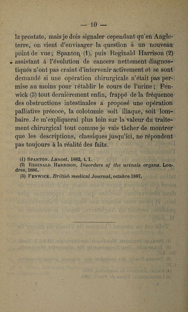 la prostate, mais je dois signaler cependant quen Angle¬ terre, on vient d’envisager la question à un nouveau point de vue; Spanton (1), puis Reginald Harrison (2) * assistant à l’évolution de cancers nettement diagnos¬ tiqués n’ont pas craint d’intervenir activement et se sont demandé si une opération chirurgicale n’était pas per¬ mise au moins pour rétablir le cours de Turine ; Fen- wick (3) tout dernièrement enfin, frappé de la fréquence des obstructions intestinales a proposé une opération palliative précoce, la colotomie soit iliaque, soit lom¬ baire. Je m’expliquerai plus loin sur la valeur du traite¬ ment chirurgical tout comme je vais tâcher de montrer que les descriptions, classiques jusqu’ici, ne répondent pas toujours à la réalité des faits. (1) Spanton. Lancet, 1882, 1.1. (2) Reginald Harrison. Disorders of the urinais organs. Lon¬ dres, 1886. (3) Fenwick. British medical Journal, octobre 1887.