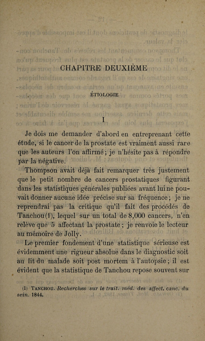 CHAPITRE DEUXIÈME ÉTIOLOGIE I ' k * ‘ ■* ? • • »• * ' • 1 ‘ ‘ j , Je dois me demander d’abord en entreprenant cette étude, si le cancer de la prostate est vraiment aussi rare que les auteurs l’on affirmé; je n’hésite pas à répondre par la négative. Thompson avait déjà fait remarquer très justement que le petit nombre de cancers prostatiques figurant dans les statistiques générales publiées avant lui ne pou¬ vait donner aucune idée précise sur sa fréquence ; je ne reprendrai pas la critique qu’il fait des procédés de Tanchou(l), lequel sur un total de 8,000 cancers, n’en relève que 5 affectant la prostate ; je renvoie le lecteur au mémoire de Jolly. Le premier fondement d’une statistique sérieuse est évidemment une rigueur absolue dans le diagnostic soit au lit du malade soit post mortem à l’autopsie ; il est évident que la statistique de Tanchou repose souvent sur (1) Tanchou. Recherches sur le trait, méd. des affect, cane, du sein. 1844.