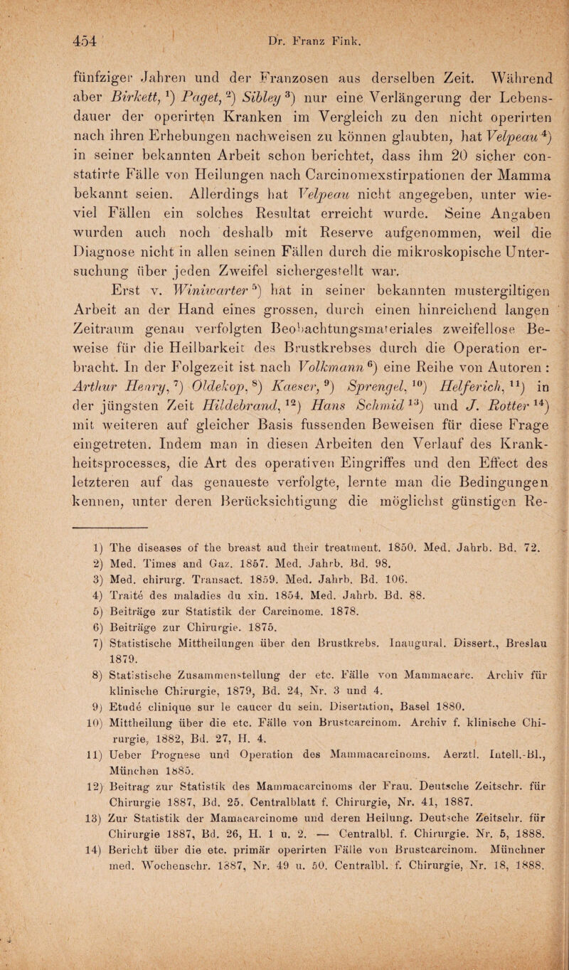 t fünfziger Jahren und der Franzosen aus derselben Zeit. Während aber Birkett/) Paget/1 11) Sibley 3) nur eine Verlängerung der Lebens¬ dauer der operirten Kranken im Vergleich zu den nicht operirten nach ihren Erhebungen nachweisen zu können glaubten, hat Veipeau4) in seiner bekannten Arbeit schon berichtet, dass ihm 20 sicher con- statirfe Fälle von Heilungen nach Carcinomexstirpationen der Mamma bekannt seien. Allerdings hat Veipeau nicht angegeben, unter wie¬ viel Fällen ein solches Resultat erreicht wurde. Seine Angaben wurden auch noch deshalb mit Reserve aufgenommen, weil die Diagnose nicht in allen seinen Fällen durch die mikroskopische Unter¬ suchung über jeden Zweifel sichergestellt war. Erst v. Winiwarter5) hat in seiner bekannten mustergiltigen Arbeit an der Hand eines grossen, durch einen hinreichend langen Zeitraum genau verfolgten Beobachtungsmareriales zweifellose Be¬ weise für die Heilbarkeit des Brustkrebses durch die Operation er¬ bracht. In der Folgezeit ist nach Volkmann0) eine Reihe von Autoren : Arthur Henry/) Öldekop/) Kaeser, 9) Sprengel/0) Helferich/1) in der jüngsten Zeit Hildebrand, 12) Hans ßchmid ia) und J. Rotter 14) mit weiteren auf gleicher Basis fussenden Beweisen für diese Frage eingetreten. Indem man in diesen Arbeiten den Verlauf des Krank- heitsprocesses, die Art des operativen Eingriffes und den Effect des letzteren auf das genaueste verfolgte, lernte man die Bedingungen kennen, unter deren Berücksichtigung die möglichst günstigen Re- 1) The diseases of the breast aud their treatment. 1850. Med. Jahrb. Bd. 72. 2) Med. Times and Gaz. 1857. Med. Jahrb. Bd. 98. 3) Med. chirurg. Transact. 1859. Med. Jahrb. Bd. 106. 4) Traite des maladies du xin. 1854. Med. Jahrb. Bd. 88. 5) Beiträge zur Statistik der Carcinome. 1878. 6) Beiträge zur Chirurgie. 1875. 7) Statistische Mittheilungen über den Brustkrebs. Inaugural. Dissert., Breslau 1879. 8) Statistische Zusammenstellung der etc. Fälle von Mammacare. Archiv für klinische Chirurgie, 1879, Bd. 24, Nr. 3 und 4. 9) Etüde clinique sur le caucer du sein. Disertation, Basel 1880. 10) Mittheilung über die etc. Fälle von Brustcarcinom. Archiv f. klinische Chi¬ rurgie, 1882, Bd. 27, H. 4. 11) Ueber Brognese und Operation des Mammacarcinoms. Aerztl. Intel!.-Bl., München 1885. 12) Beitrag zur Statistik des Mammacarcinoms der Frau. Deutsche Zeitschr. für Chirurgie 1887, Bd. 25. Centralblatt f. Chirurgie, Nr. 41, 1887. 13) Zur Statistik der Mamacarcinome und deren Heilung. Deutsche Zeitschr. für Chirurgie 1887, Bd. 26, H. 1 u. 2. — Centralbl. f. Chirurgie. Nr. 5, 1888. 14) Bericht über die etc. primär operirten Fälle von Brustcarcinom. Münchner med. Wochenschr. 1887, Nr. 49 u. 50. Centralbl. f. Chirurgie, Nr. 18, 1888.