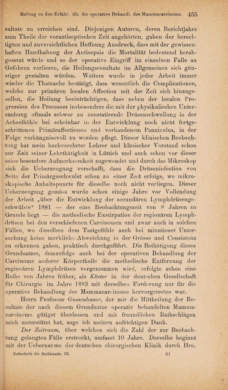 sultate zu erreichen sind. Diejenigen Autoren, deren Berichtjahre zum Theile der vorantiseptischen Zeit angehörten, gaben der berech¬ tigten und zuversichtlichen Hoffnung Ausdruck, dass mit der gewissen¬ haften Handhabung der Antisepsis die Mortalität bedeutend herab¬ gesetzt würde und so der operative Eingriff im einzelnen Falle an Gefahren verlieren, die Heilungsresultate im Allgemeinen sich gün¬ stiger gestalten würden. Weiters wurde in jeder Arbeit immer wieder die Thatsache bestätigt, dass wesentlich die Complicationen, welche zur primären localen Affection mit der Zeit sich hinzuge¬ sellen, die Heilung beeinträchtigen, dass neben der localen Pro¬ gression des Processes insbesondere die mit der physikalischen Unter¬ suchung oftmals schwer zu constatirende Drüsenschwellung in der Achselhöhle bei scheinbar m der Entwicklung noch nicht fortge¬ schrittenen Primäraffectionen nnd vorhandenem Panniculus, in der Folge verhängnisvoll zu werden pflegt. Dieser klinischen Beobach¬ tung hat mein hochverehrter Lehrer und klinischer Vorstand schon zur Zeit seiner Lehrthätigkeit in Lüttich und auch schon vor dieser seine besondere Aufmerksamkeit zugewendet und durch das Mikroskop sich die Ueberzeugung verschafft, dass die Drüseninfection von Seite der Primärgeschwulst schon zu einer Zeit erfolge, wo mikro¬ skopische Anhaltspuncte für dieselbe noch nicht vor liegen. Dieser Ueberzeugung gemäss wurde schon einige Jahre vor Vollendung der Arbeit „über die Entwicklung der secundären Lymphdrüsenge- schwülste“ 1881 — der eine Beobachtungszeit von 8 Jahren zu Grunde liegt — die methodische Exstirpation der regionären Lymph- drüsen bei den verschiedenen Carcinomen und zwar auch in solchen Fällen, wo dieselben dem Tastgefühle auch bei minutiöser Unter¬ suchung keine merkliche Abweichung in der Grösse und Consistenz zu erkennen gaben, praktisch durchgeführt. Die Bethätigung dieses Grundsatzes, demzufolge auch bei der operativen Behandlung der Carcinome anderer Körpertheile die methodische Entfernung der regionären Lymphdrüsen vorgenommen wird, erfolgte schon eine Reihe von Jahren früher, als Klister in der deutschen Gesellschaft für Chirurgie im Jahre 1883 mit derselben Forderung nur für die operative Behandlung der Mammacarcinome hervorgetreten war. Herrn Professor Gussenbauer, der mir die Mittheilung der Re¬ sultate der nach diesem Grundsätze operativ behandelten Mamma- careinome gütigst überlassen und mit freundlichen Rathschlägen mich unterstützt hat, sage ich meinen aufrichtigen Dank. Der Zeitraum, über welchen sich die Zahl der zur Beobach¬ tung gelangten Fälle erstreckt, umfasst 10 Jahre. Derselbe beginnt mit der Uebernahme der deutschen chirurgischen Klinik durch Hrn. Zeitschrift für Heilkunde. IX. 31