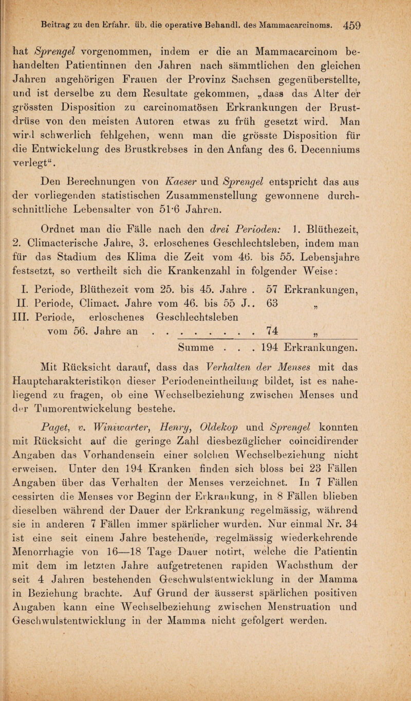 hat Sprengel vorgenommen, indem er die an Mammacarcinom be¬ handelten Patientinnen den Jahren nach sämmtlichen den gleichen Jahren ungehörigen Frauen der Provinz Sachsen gegenüberstellte, und ist derselbe zu dem Resultate gekommen, „dass das Alter der grössten Disposition zu carcinomatösen Erkrankungen der Brust¬ drüse von den meisten Autoren etwas zu früh gesetzt wird. Man wird schwerlich fehlgehen, wenn man die grösste Disposition für die Entwickelung des Brustkrebses in den Anfang des 6. Decenniums verlegt“. Den Berechnungen von Kaeser und Sprengel entspricht das aus der vorliegenden statistischen Zusammenstellung gewonnene durch¬ schnittliche Lebensalter von 51*6 Jahren. Ordnet man die Fälle nach den drei Perioden: J. Blüthezeit, 2. Climacterische Jahre, 3. erloschenes Geschlechtsleben, indem man für das Stadium des Klima die Zeit vom 46. bis 55. Lebensjahre festsetzt, so vertheilt sich die Krankenzahl in folgender Weise: I. Periode, Blüthezeit vom 25. bis 45. Jahre . 57 Erkrankungen, II. Periode, Climact. Jahre vom 46. bis 55 J.. 63 „ III. Periode, erloschenes Geschlechtsleben vom 56. Jahre an.74 „ Summe . . .194 Erkrankungen. Mit Rücksicht darauf, dass das Verhalten der Menses mit das Hauptcharakteristikon dieser Periodeneintheilung bildet, ist es nahe¬ liegend zu fragen, ob eine Wechselbeziehung zwischen Menses und der Tumorentwickelung bestehe. Paget, v. Wimwarter, Henry, Oldekop und Sprengel konnten mit Rücksicht auf die geringe Zahl diesbezüglicher coincidirender Angaben das Vorhandensein einer solchen Wechselbeziehung nicht erweisen. Unter den 194 Kranken finden sich bloss bei 23 Fällen Angaben über das Verhalten der Menses verzeichnet. In 7 Fällen cessirten die Menses vor Beginn der Erkrankung, in 8 Fällen blieben dieselben während der Dauer der Erkrankung regelmässig, während sie in anderen 7 Fällen immer spärlicher wurden. Nur einmal Nr. 34 ist eine seit einem Jahre bestehende, regelmässig wiederkehrende Menorrhagie von 16—18 Tage Dauer notirt, welche die Patientin mit dem im letzten Jahre aufgetretenen rapiden Wachsthum der seit 4 Jahren bestehenden Geschwulstentwicklung in der Mamma in Beziehung brachte. Auf Grund der äusserst spärlichen positiven Angaben kann eine Wechselbeziehung zwischen Menstruation und Geschwulstentwicklung in der Mamma nicht gefolgert werden.