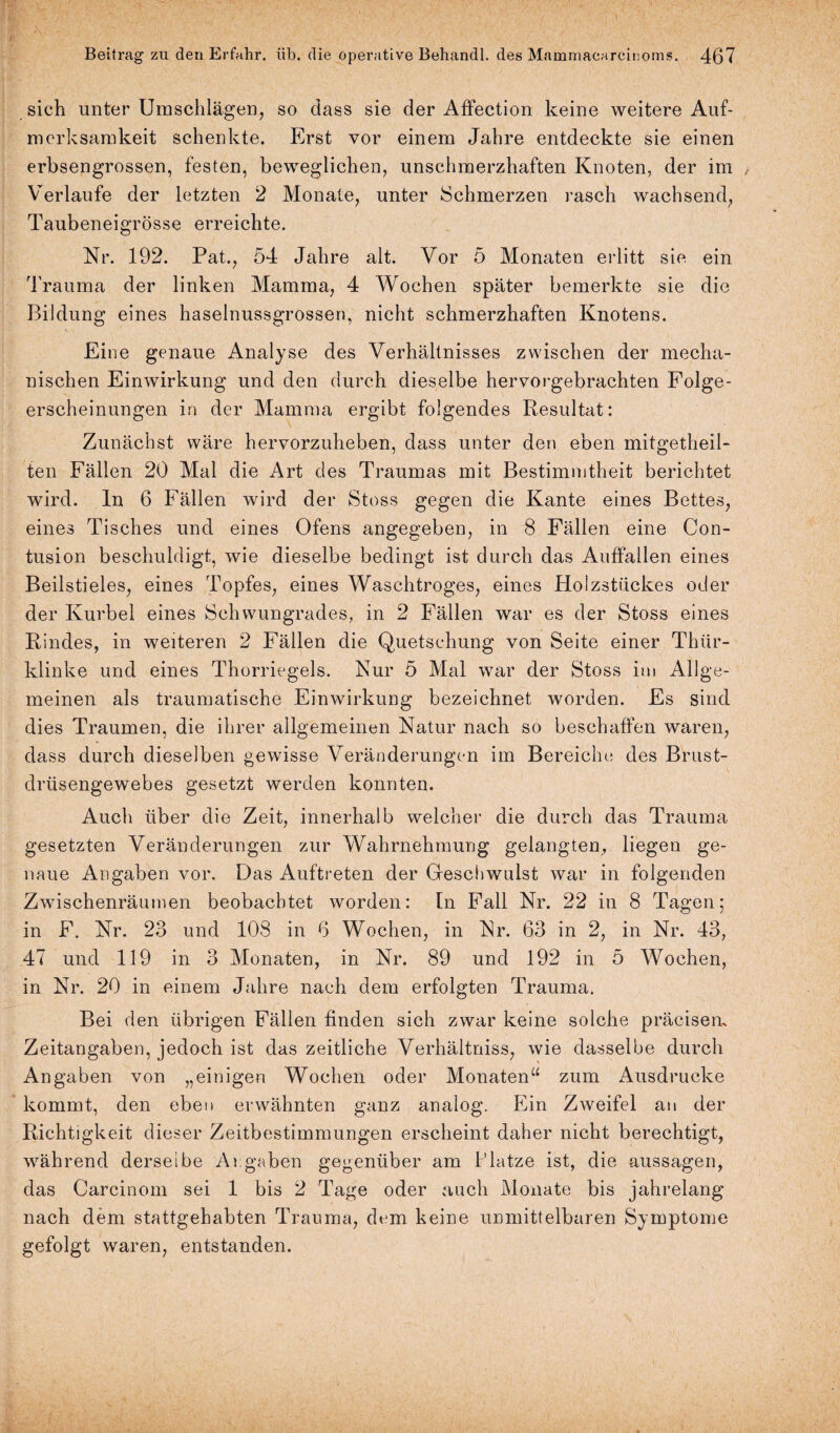sich unter Umschlägen, so dass sie der Affection keine weitere Auf¬ merksamkeit schenkte. Erst vor einem Jahre entdeckte sie einen erbsengrossen, festen, beweglichen, unschmerzhaften Knoten, der im / Verlaufe der letzten 2 Monate, unter Schmerzen rasch wachsend, Taubeneigrösse erreichte. Nr. 192. Pat., 54 Jahre alt. Vor 5 Monaten erlitt sie ein Trauma der linken Mamma, 4 Wochen später bemerkte sie die Bildung eines haselnussgrossen, nicht schmerzhaften Knotens. Eine genaue Analyse des Verhältnisses zwischen der mecha¬ nischen Einwirkung und den durch dieselbe hervorgebrachten Folge¬ erscheinungen in der Mamma ergibt folgendes Resultat: Zunächst wäre hervorzuheben, dass unter den eben mitgetheil- ten Fällen 20 Mal die Art des Traumas mit Bestimmtheit berichtet wird, ln 6 Fällen wird der Stoss gegen die Kante eines Bettes, eines Tisches und eines Ofens angegeben, in 8 Fällen eine Con- tusion beschuldigt, wie dieselbe bedingt ist durch das Auffallen eines Beilstieles, eines Topfes, eines Waschtroges, eines Holzstückes oder der Kurbel eines Schwungrades, in 2 Fällen war es der Stoss eines Rindes, in weiteren 2 Fällen die Quetschung von Seite einer Thlir- klinke und eines Thorriegels. Nur 5 Mal war der Stoss im Allge¬ meinen als traumatische Einwirkung bezeichnet worden. Es sind dies Traumen, die ihrer allgemeinen Natur nach so beschaffen waren, dass durch dieselben gewisse Veränderungen im Bereiche des Brust- drüsengewebes gesetzt werden konnten. Auch über die Zeit, innerhalb welcher die durch das Trauma gesetzten Veränderungen zur Wahrnehmung gelangten, liegen ge¬ naue Angaben vor. Das Auftreten der Geschwulst war in folgenden Zwischenräumen beobachtet worden: ln Fall Nr. 22 in 8 Tagen; in F. Nr. 23 und 108 in 6 Wochen, in Nr. 63 in 2, in Nr. 43, 47 und 119 in 3 Monaten, in Nr. 89 und 192 in 5 Wochen, in Nr. 20 in einem Jahre nach dem erfolgten Trauma. Bei den übrigen Fällen finden sich zwar keine solche präcisem Zeitangaben, jedoch ist das zeitliche Verhältniss, wie dasselbe durch Angaben von „einigen Wochen oder Monaten“ zum Ausdrucke kommt, den eben erwähnten ganz analog. Ein Zweifel an der Richtigkeit dieser Zeitbestimmungen erscheint daher nicht berechtigt, während derselbe Angaben gegenüber am Platze ist, die aussagen, das Carcinom sei 1 bis 2 Tage oder auch Monate bis jahrelang nach dem stattgehabten Trauma, dem keine unmittelbaren Symptome gefolgt waren, entstanden.