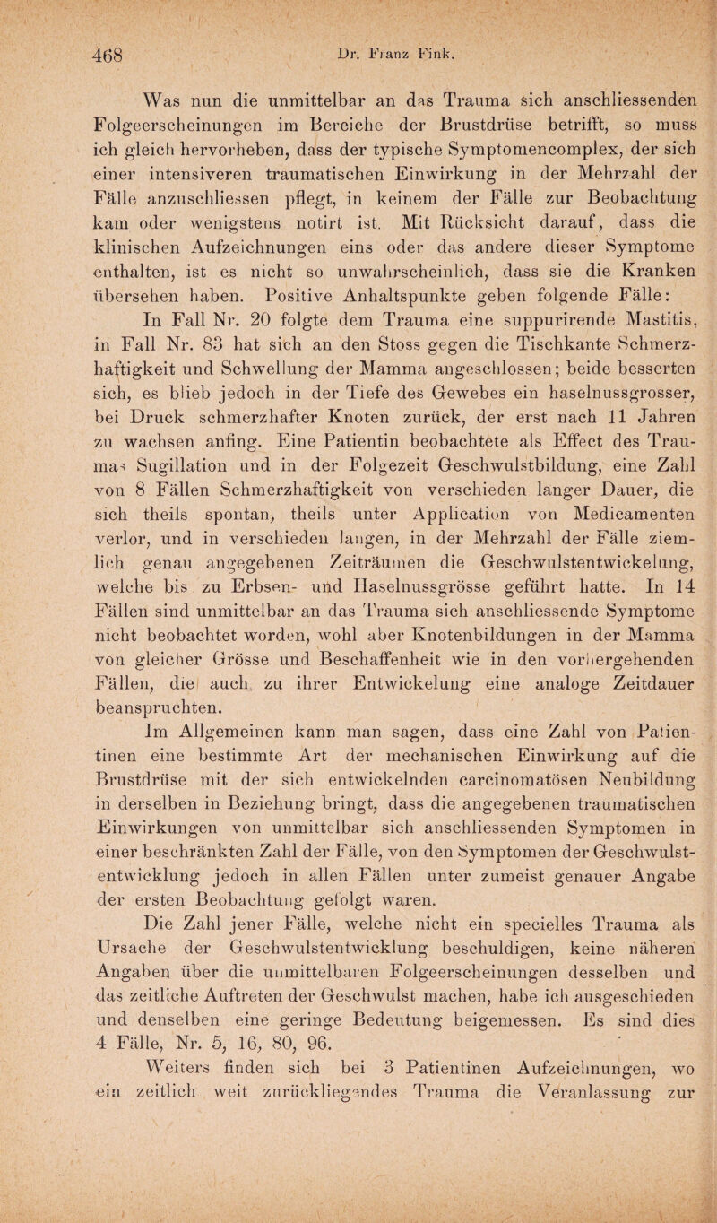 Was nun die unmittelbar an das Trauma sich anschliessenden Folgeerscheinungen im Bereiche der Brustdrüse betrifft, so muss ich gleich hervorheben, dass der typische Symptomencomplex, der sich einer intensiveren traumatischen Einwirkung in der Mehrzahl der Fälle anzuschliessen pflegt, in keinem der Fälle zur Beobachtung kam oder wenigstens notirt ist. Mit Rücksicht darauf, dass die klinischen Aufzeichnungen eins oder das andere dieser Symptome enthalten, ist es nicht so unwahrscheinlich, dass sie die Kranken übersehen haben. Positive Anhaltspunkte geben folgende Fälle: In Fall Nr. 20 folgte dem Trauma eine suppurirende Mastitis, in Fall Nr. 83 hat sich an den Stoss gegen die Tischkante Schmerz¬ haftigkeit und Schwellung der Mamma angeschlossen; beide besserten sich, es blieb jedoch in der Tiefe des Gewebes ein haselnussgrosser, bei Druck schmerzhafter Knoten zurück, der erst nach 11 Jahren zu wachsen anfing. Eine Patientin beobachtete als Effect des Trau- ma^ Sugillation und in der Folgezeit Geschwuistbildung, eine Zahl von 8 Fällen Schmerzhaftigkeit von verschieden langer Dauer, die sich theils spontan, theils unter Application von Medicamenten verlor, und in verschieden langen, in der Mehrzahl der Fälle ziem¬ lich genau angegebenen Zeiträumen die Geschwulstentwickelung, welche bis zu Erbsen- und Haselnussgrösse geführt hatte. In 14 Fällen sind unmittelbar an das Trauma sich anschliessende Symptome nicht beobachtet worden, wohl aber Knotenbildungen in der Mamma von gleicher Grösse und Beschaffenheit wie in den vorhergehenden Fällen, die auch zu ihrer Entwickelung eine analoge Zeitdauer beanspruchten. Im Allgemeinen kann man sagen, dass eine Zahl von Patien¬ tinen eine bestimmte Art der mechanischen Einwirkung auf die Brustdrüse mit der sich entwickelnden carcinomatösen Neubildung in derselben in Beziehung bringt, dass die angegebenen traumatischen Einwirkungen von unmittelbar sich anschliessenden Symptomen in einer beschränkten Zahl der Fälle, von den Symptomen der Geschwulst¬ entwicklung jedoch in allen Fällen unter zumeist genauer Angabe der ersten Beobachtung gefolgt waren. Die Zahl jener Fälle, welche nicht ein specielles Trauma als Ursache der Geschwulstentwicklung beschuldigen, keine näheren Angaben über die unmittelbaren Folgeerscheinungen desselben und das zeitliche Auftreten der Geschwulst machen, habe ich ausgeschieden und denselben eine geringe Bedeutung beigemessen. Es sind dies 4 Fälle, Nr. 5, 16, 80, 96. Weiters finden sich bei 3 Patientinen Aufzeichnungen, wo ein zeitlich weit zurückliegendes Trauma die Veranlassung zur