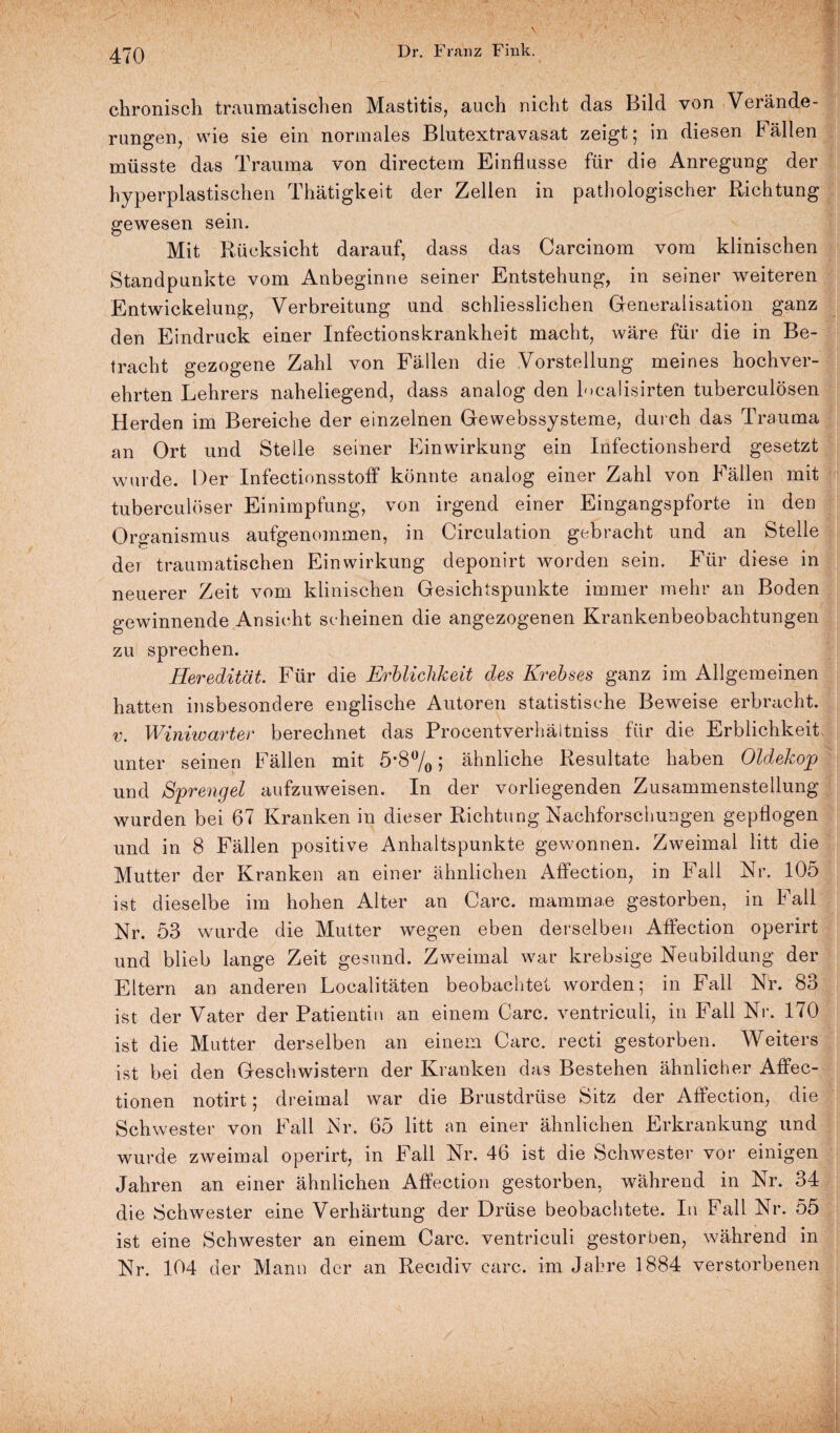 chronisch traumatischen Mastitis, auch nicht das Bild von Verände¬ rungen, wie sie ein normales Blutextravasat zeigt; in diesen Fällen müsste das Trauma von directem Einflüsse für die Anregung der hyperplastischen Thätigkeit der Zellen in pathologischer Richtung gewesen sein. Mit Rücksicht darauf, dass das Carcinom vom klinischen Standpunkte vom Anbeginne seiner Entstehung, in seiner weiteren Entwickelung, Verbreitung und schliesslichen Generalisation ganz den Eindruck einer Infectionskrankheit macht, wäre für die in Be¬ tracht gezogene Zahl von Fällen die Vorstellung meines hochver¬ ehrten Lehrers naheliegend, dass analog den localisirten tuberculösen Herden im Bereiche der einzelnen Gewebssysteme, durch das Trauma an Ort und Stelle seiner Einwirkung ein Infectionsherd gesetzt wurde. Der InfectionsstofF könnte analog einer Zahl von Fällen mit tuberculöser Einimpfung, von irgend einer Eingangspforte in den Organismus aufgenommen, in Circulation gebracht und an Stelle der traumatischen Einwirkung deponirt worden sein. Für diese in neuerer Zeit vom klinischen Gesichtspunkte immer mehr an Boden gewinnende Ansicht scheinen die angezogenen Krankenbeobachtungen zu sprechen. Heredität. Für die Erblichkeit des Krebses ganz im Allgemeinen hatten insbesondere englische Autoren statistische Beweise erbracht. v. Winiwarter berechnet das Procentverhäitniss für die Erblichkeit unter seinen Fällen mit 5*8% 5 ähnliche Resultate haben Oldekop und Sprengel aufzuweisen. In der vorliegenden Zusammenstellung wurden bei 67 Kranken in dieser Richtung Nachforschungen gepflogen und in 8 Fällen positive Anhaltspunkte gewonnen. Zweimal litt die Mutter der Kranken an einer ähnlichen Affection, in Fall Nr. 105 ist dieselbe im hohen Alter an Care, mammae gestorben, in Fall Nr. 53 wurde die Mutter wegen eben derselben Affection operirt und blieb lange Zeit gesund. Zweimal war krebsige Neubildung der Eltern an anderen Localitäten beobachtet worden; in Fall Nr. 83 ist der Vater der Patientin an einem Care, ventriculi, in Fall Nr. 170 ist die Mutter derselben an einem Care, recti gestorben. Weiters ist bei den Geschwistern der Kranken das Bestehen ähnlicher Affec- tionen notirt; dreimal war die Brustdrüse Sitz der Affection, die Schwester von Fall Nr. 65 litt an einer ähnlichen Erkrankung und wurde zweimal operirt, in Fall Nr. 46 ist die Schwester vor einigen Jahren an einer ähnlichen Affection gestorben, während in Nr. 34 die Schwester eine Verhärtung der Drüse beobachtete. In Fall Nr. 55 ist eine Schwester an einem Care, ventriculi gestorben, während in Nr. 104 der Mann der an Recidiv carc. im Jahre 1884 verstorbenen v