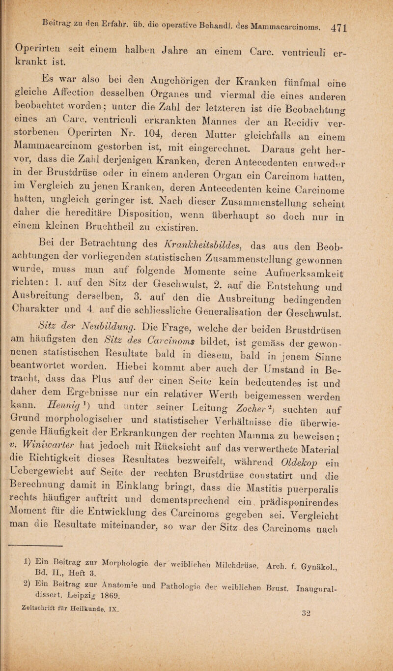 Opeiirten seit einem halben Jahre an einem Care, ventriculi er¬ krankt ist. Ls war also bei den Angehörigen der Kranken fünfmal eine gleiche Affection desselben Organes und viermal die eines anderen beobachtet worden; unter die Zahl der letzteren ist die Beobachtung eines an Care, ventriculi erkrankten Mannes der an Recidiv ver¬ storbenen Operirten Nr. 104, deren Mutter gleichfalls an einem Mammacarcinom gestorben ist, mit eingerechnet. Daraus geht her¬ vor, dass die Zahl derjenigen Kranken, deren Antecedenten entweder m der Brustdrüse oder in einem anderen Organ ein Carcinom hatten, im Vergleich zu jenen Kranken, deren Antecedenten keine Carcinome hatten, ungleich geringer ist. Nach dieser Zusammenstellung scheint daher die hereditäre Disposition, wenn überhaupt so doch nur in einem kleinen Bruchtheil zu existiren. Bei der Betrachtung des Krankheitsbildes, das aus den Beob¬ achtungen der vorliegenden statistischen Zusammenstellung gewonnen wurde, muss man auf folgende Momente seine Aufmerksamkeit richten: 1. auf den Sitz der Geschwulst, 2. auf die Entstehung und Ausbreitung derselben, 3. auf den die Ausbreitung bedingenden Charakter und 4 auf die schliessliche Generalisation der Geschwulst. Sitz der Neubildung. Die Frage, welche der beiden Brustdrüsen am häufigsten den Sitz des Carcinoms bildet, ist gemäss der gewon¬ nenen statistischen Resultate bald in diesem, bald in jenem Sinne beantwortet worden. Hiebei kommt aber auch der Umstand in Be¬ tracht, dass das Plus auf der einen Seite kein bedeutendes ist und daher dem Ergebnisse nur ein relativer Werth beigemessen werden kann. Hennig J) und unter seiner Leitung Zocher suchten auf Grund morphologischer und statistischer Verhältnisse die überwie¬ gende Häufigkeit der Erkrankungen der rechten Mamma zu beweisen ; v\ Winiwarter hat jedoch mit Rücksicht auf das verwertete Material die Richtigkeit dieses Resultates bezweifelt, während Oldekop ein Uebergewicht auf Seite der rechten Brustdrüse constatirt und die Berechnung damit in Einklang bringt, dass die Mastitis puerperalis rechts häufiger auftritt und dementsprechend ein. prädisponirendes Moment für die Entwicklung des Carcinoms gegeben sei. Vergleicht man die Resultate miteinander, so war der Sitz des Carcinoms nach 1) Em Beitrag- zur Morphologie der weiblichen Milchdrüse. Arch f Gynäkol Bd. II., Heft 3. J ’’ 2) Ein Beitrag zur Anatomie und Pathologie der weiblichen Brust. Inaugnral- dissert. Leipzig 1869. Zeitschrift für Heilkunde IX