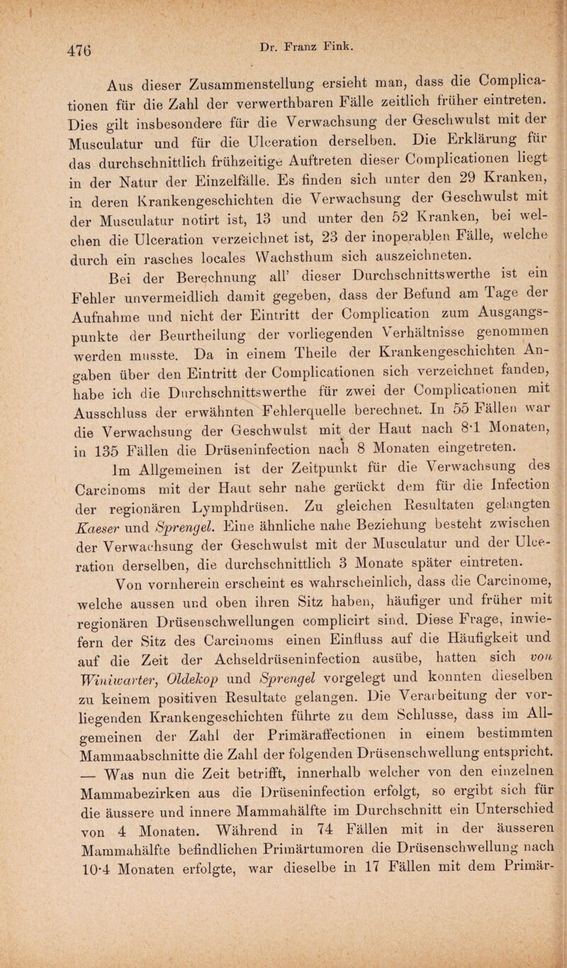 Aus dieser Zusammenstellung ersieht man, dass die Complica- tionen für die Zahl der verwerthbaren Fälle zeitlich früher eintreten. Dies gilt insbesondere für die Verwachsung der Geschwulst mit der Musculatur und für die Ulceration derselben. Die Erklärung füi das durchschnittlich frühzeitige Auftreten dieser Complicationen liegt in der Natur der Einzelfälle. Es finden sich unter den 29 Kranken, in deren Krankengeschichten die Verwachsung der Geschwulst mit der Musculatur notirt ist, 13 und unter den 52 Kranken, bei wel¬ chen die Ulceration verzeichnet ist, 23 der inoperablen Fälle, welche durch ein rasches locales Wachsthum sich auszeichneten. Bei der Berechnung all’ dieser Durchschnittswerthe ist ein Fehler unvermeidlich damit gegeben, dass der Befund am Tage der Aufnahme und nicht der Eintritt der Complication zum Ausgangs¬ punkte der Beurtheilung der vorliegenden \ erhältnisse genommen werden musste. Da in einem Theile der Krankengeschichten An¬ gaben über den Eintritt der Complicationen sich verzeichnet fanden, habe ich die Durchschnittswerthe für zwei der Complicationen mit Ausschluss der erwähnten Fehlerquelle berechnet. In 55 Fällen war die Verwachsung der Geschwulst mit der Haut nach 8*1 Monaten, in 135 Fällen die Drüseninfection nach 8 Monaten eingetreten. Im Allgemeinen ist der Zeitpunkt für die Verwachsung des Carcinoms mit der Haut sehr nahe gerückt dem für die Infection der regionären Lymphdrüsen. Zu gleichen Resultaten gelangten Kaeser und Sprengel. Eine ähnliche nahe Beziehung besteht zwischen der Verwachsung der Geschwulst mit der Musculatur und der Ulce¬ ration derselben, die durchschnittlich 3 Monate später eintreten. Von vornherein erscheint es wahrscheinlich, dass die Carcinome, welche aussen und oben ihren Sitz haben, häufiger und früher mit regionären Drüsen Schwellungen complicirt sind. Diese Frage, inwie¬ fern der Sitz des Carcinoms einen Einfluss auf die Häufigkeit und auf die Zeit der Achseldrüseninfection ausübe, hatten sich von Winiwarter, Oldekop und Sprengel vorgelegt und konnten dieselben zu keinem positiven Resultate gelangen. Die Verarbeitung der vor¬ liegenden Krankengeschichten führte zu dem Schlüsse, dass im All¬ gemeinen der Zahl der Primäraffectionen in einem bestimmten Mammaabschnitte die Zahl der folgenden Drüsenschwellung entspricht. — Was nun die Zeit betrifft, innerhalb welcher von den einzelnen Mammabezirken aus die Drüseninfection erfolgt, so ergibt sich für die äussere und innere Mammahälfte im Durchschnitt ein Unterschied von 4 Monaten. Während in 74 Fällen mit in der äusseren Mammahälfte befindlichen Primärtumoren die Drüsenschwellung nach 104 Monaten erfolgte, war dieselbe in 17 Fällen mit dem Primär-