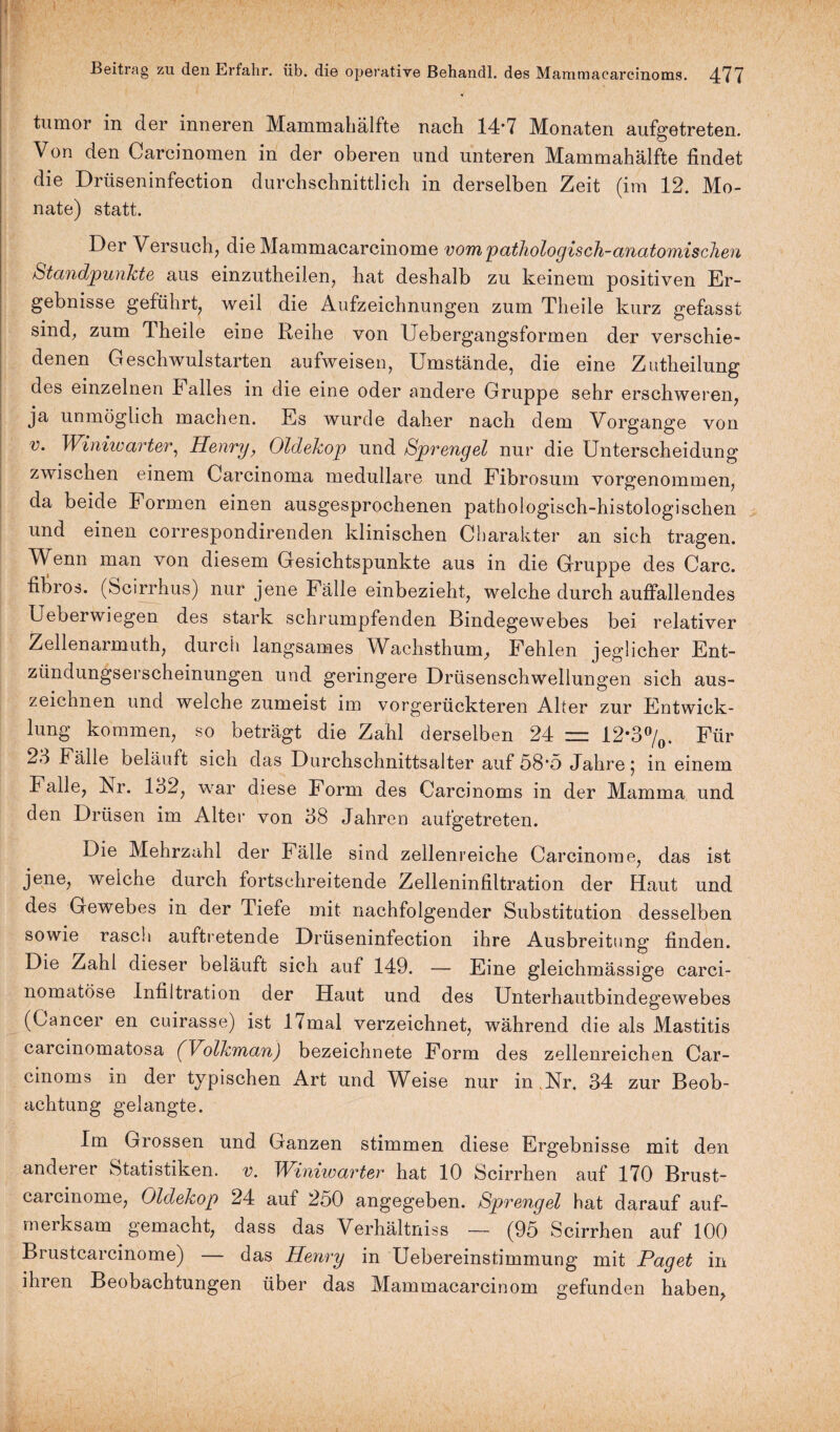 1 . ' ,; 1  • ' '■ • . ■. ■. Beitrag zu den Erfahr, üb. die operative Behandl. des Mammacarcinoms. 477 tumor in der inneren Mammahälfte nach 14*7 Monaten aufgetreten. Von den Carcinomen in der oberen und unteren Mammahälfte findet die Drüseninfection durchschnittlich in derselben Zeit (im 12. Mo¬ nate) statt. Der Versuch, die Mammacarcinome vom pathologisch-anatomischen Standpunkte aus einzutheilen, hat deshalb zu keinem positiven Er¬ gebnisse geführt, weil die Aufzeichnungen zum Theile kurz gefasst sind, zum Theile eine Reihe von Uebergangsformen der verschie¬ denen Geschwulstarten aufweisen, Umstände, die eine Zutheilung des einzelnen Falles in die eine oder andere Gruppe sehr erschweren, ja unmöglich machen. Es wurde daher nach dem Vorgänge von v. Winiwarter, Henry, Oldekop und Sprengel nur die Unterscheidung zwischen einem Carcinoma medulläre und Fibrosum vorgenommen, da beide Formen einen ausgesprochenen pathologisch-histologischen und einen correspondirenden klinischen Charakter an sich tragen. Wenn man von diesem Gesichtspunkte aus in die Gruppe des Care, fibrös. (Scirrhus) nur jene Fälle einbezieht, welche durch auffallendes Ueberwiegen des stark schrumpfenden Bindegewebes bei relativer Zellenarmuth, durch langsames Wachsthum, Fehlen jeglicher Ent¬ zündungserscheinungen und geringere Drüsenschwellungen sich aus¬ zeichnen und welche zumeist im vorgerückteren Alter zur Entwick¬ lung kommen, so beträgt die Zahl derselben 24 = 12'3°/0. Für 23 Fälle beläuft sich das Durchschnittsalter auf 58*5 Jahre j in einem Falle, Nr. 132, war diese Form des Carcinoms in der Mamma und den Drüsen im Alter von 38 Jahren aufgetreten. Die Mehrzahl der Fälle sind zellenreiche Carcinome, das ist jene, welche durch fortschreitende Zelleninfiltration der Haut und des Gewebes in der Tiefe mit nachfolgender Substitution desselben sowie rasch auftretende Drüseninfection ihre Ausbreitung finden. Die Zahl dieser beläuft sich auf 149. — Eine gleichmässige carci- nomatöse Infiltration der Haut und des Unterhautbindegewebes (Cancer en cuirasse) ist 17mal verzeichnet, während die als Mastitis carcinomatosa (Volkman) bezeichnete Form des zellenreichen Car¬ cinoms in der typischen Art und Weise nur in .Nr. 34 zur Beob¬ achtung gelangte. Im Grossen und Ganzen stimmen diese Ergebnisse mit den anderer Statistiken, v. Winiwarter hat 10 Scirrhen auf 170 Brust- carcinome, Oldekop 24 auf 250 angegeben. Sprengel hat darauf auf¬ merksam gemacht, dass das Verhältniss — (95 Scirrhen auf 100 Brustcarcinome) — das Henry in Uebereinstimmung mit Paget in ihren Beobachtungen über das Mammacarcinom gefunden haben,