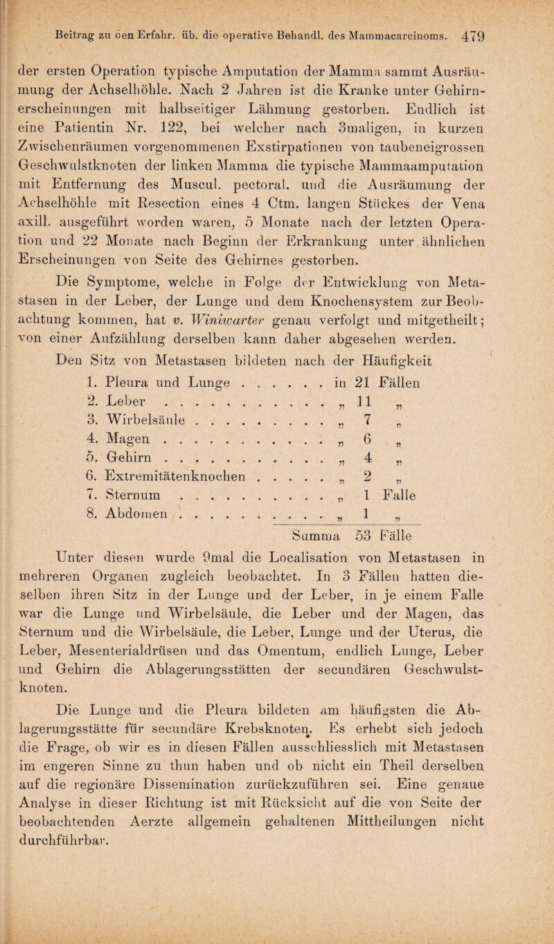 der ersten Operation typische Amputation der Mamma sammt Ausräu¬ mung der Achselhöhle. Nach 2 Jahren ist die Kranke unter Gehirn¬ erscheinungen mit halbseitiger Lähmung gestorben. Endlich ist eine Patientin Nr. 122, bei welcher nach Bmaligen, in kurzen Zwischenräumen vorgenommenen Exstirpationen von taubeneigrossen Geschwulstknoten der linken Mamma die typische Mammaamputation mit Entfernung des Muscul. pectoral. und die Ausräumung der Achselhöhle mit Resection eines 4 Ctm. langen Stückes der Vena axill. ausgeführt worden waren, 5 Monate nach der letzten Opera¬ tion und 22 Monate nach Beginn der Erkrankung unter ähnlichen Erscheinungen von Seite des Gehirnes gestorben. Die Symptome, welche in Folge der Entwicklung von Meta¬ stasen in der Leber, der Lunge und dem Knochensystem zur Beob¬ achtung kommen, hat v. Winiwarter genau verfolgt und mitgetheilt ; von einer Aufzählung derselben kann daher abgesehen werden. Den Sitz von Metastasen bildeten nach der Häufigkeit 1. Pleura und Lunge . . . 21 Fällen 2. Leber. 11 V 3. Wirbelsäule. 7 n 4. Magen. 6 n 5. Gehirn.. 4 V 6. Extremitätenknochen . . . . . „ 2 n 7. Sternum. 1 Falle 8. Abdomen.. . 1 V Summa 53 Fälle Unter diesen wurde 9mal die Localisation von Metastasen in mehreren Organen zugleich beobachtet. In 3 Fällen hatten die¬ selben ihren Sitz in der Lunge und der Leber, in je einem Falle war die Lunge und Wirbelsäule, die Leber und der Magen, das Sternum und die Wirbelsäule, die Leber, Lunge und der Uterus, die Leber, Mesenterialdrüsen und das Omentum, endlich Lunge, Leber und Gehirn die Ablagerungsstätten der secundären Geschwulst¬ knoten. Die Lunge und die Pleura bildeten am häufigsten die Ab¬ lagerungsstätte für secundäre Krebsknoten. Es erhebt sich jedoch die Frage, ob wir es in diesen Fällen ausschliesslich mit Metastasen im engeren Sinne zu thun haben und ob nicht ein Theil derselben auf die regionäre Dissemination zurückzuführen sei. Eine genaue Analyse in dieser Richtung ist mit Rücksicht auf die von Seite der beobachtenden Aerzte allgemein gehaltenen Mittheilungen nicht durchführbar.