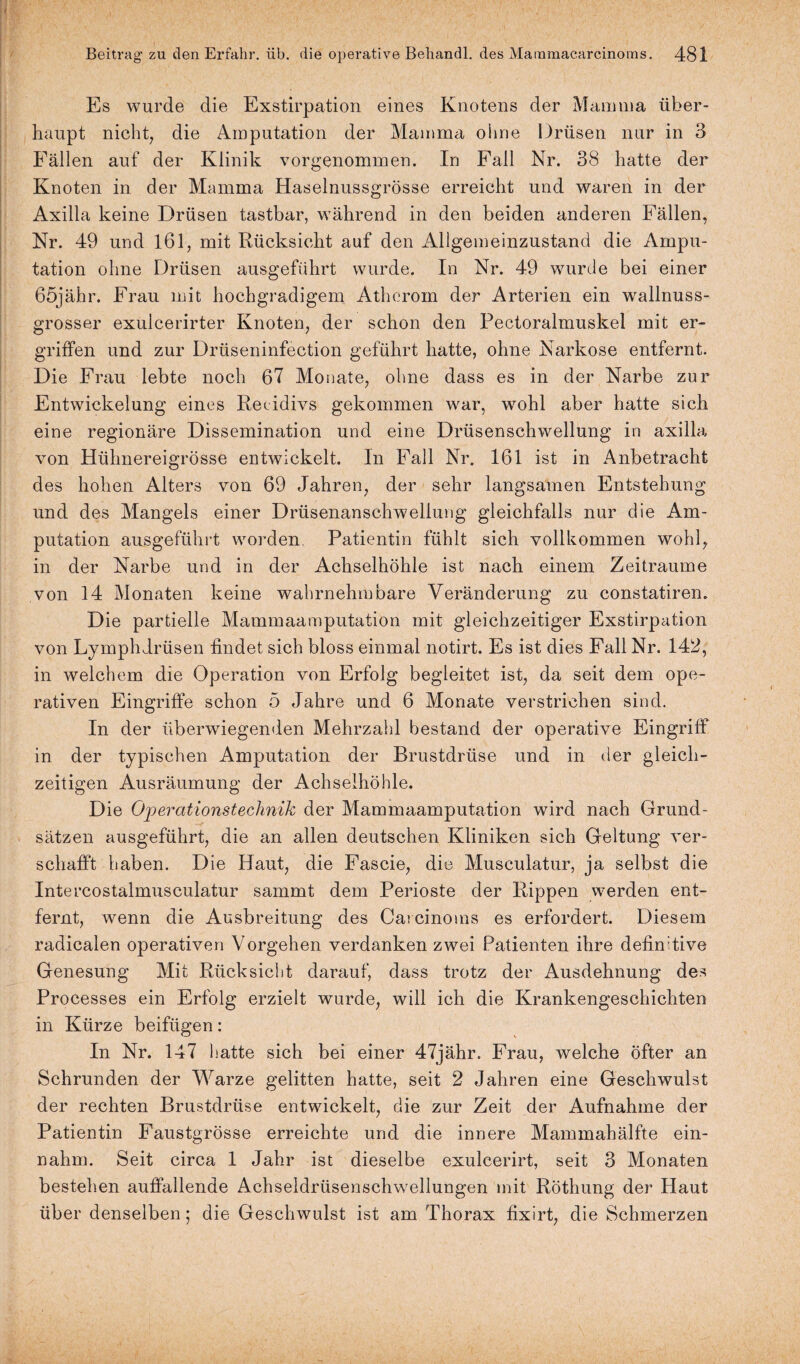 Es wurde die Exstirpation eines Knotens der Mamma über¬ haupt nicht, die Amputation der Mamma ohne Drüsen nur in 3 Fällen auf der Klinik vorgenommen. In Fall Nr. 38 hatte der Knoten in der Mamma Haselnussgrösse erreicht und waren in der Axilla keine Drüsen tastbar, während in den beiden anderen Fällen, Nr. 49 und 161, mit Rücksicht auf den Allgemeinzustand die Ampu¬ tation ohne Drüsen ausgeführt wurde. In Nr. 49 wurde bei einer 65jähr. Frau mit hochgradigem Atherom der Arterien ein wallnuss¬ grosser exulcerirter Knoten, der schon den Pectoralmuskel mit er¬ griffen und zur Drüseninfection geführt hatte, ohne Narkose entfernt. Die Frau lebte noch 67 Monate, ohne dass es in der Narbe zur Entwickelung eines Rezidivs gekommen war, wohl aber hatte sich eine regionäre Dissemination und eine Drüsenschwellung in axilla von Hühnereigrösse entwickelt. In Fall Nr. 161 ist in Anbetracht des hohen Alters von 69 Jahren, der sehr langsamen Entstehung und des Mangels einer Drüsenanschwellung gleichfalls nur die Am¬ putation ausgeführt worden. Patientin fühlt sich vollkommen wohl, in der Narbe und in der Achselhöhle ist nach einem Zeiträume von 14 Monaten keine wahrnehmbare Veränderung zu constatiren. Die partielle Mammaamputation mit gleichzeitiger Exstirpation von Lymphdrüsen findet sich bloss einmal notirt. Es ist dies Fall Nr. 142, in welchem die Operation von Erfolg begleitet ist, da seit dem ope¬ rativen Eingriffe schon 5 Jahre und 6 Monate verstrichen sind. In der überwiegenden Mehrzahl bestand der operative Eingriff in der typischen Amputation der Brustdrüse und in der gleich¬ zeitigen Ausräumung der Achselhöhle. Die Operationsteclmik der Mammaamputation wird nach Grund¬ sätzen ausgeführt, die an allen deutschen Kliniken sich Geltung ver¬ schafft haben. Die Haut, die Fascie, die Musculatur, ja selbst die Intercostalmusculatur sammt dem Perioste der Rippen werden ent¬ fernt, wenn die Ausbreitung des Carcinoms es erfordert. Diesem radicalen operativen Vorgehen verdanken zwei Patienten ihre definitive Genesung Mit Rücksicht darauf, dass trotz der Ausdehnung des Processes ein Erfolg erzielt wurde, will ich die Krankengeschichten in Kürze beifügen: In Nr. 147 hatte sich bei einer 47jähr. Frau, welche Öfter an Schrunden der Warze gelitten hatte, seit 2 Jahren eine Geschwulst der rechten Brustdrüse entwickelt, die zur Zeit der Aufnahme der Patientin Faustgrösse erreichte und die innere Mammahälfte ein¬ nahm. Seit circa 1 Jahr ist dieselbe exulcerirt, seit 3 Monaten bestehen auffallende Achseldrüsenschwellungen mit Röthung der Haut über denselben; die Geschwulst ist am Thorax fixirt, die Schmerzen