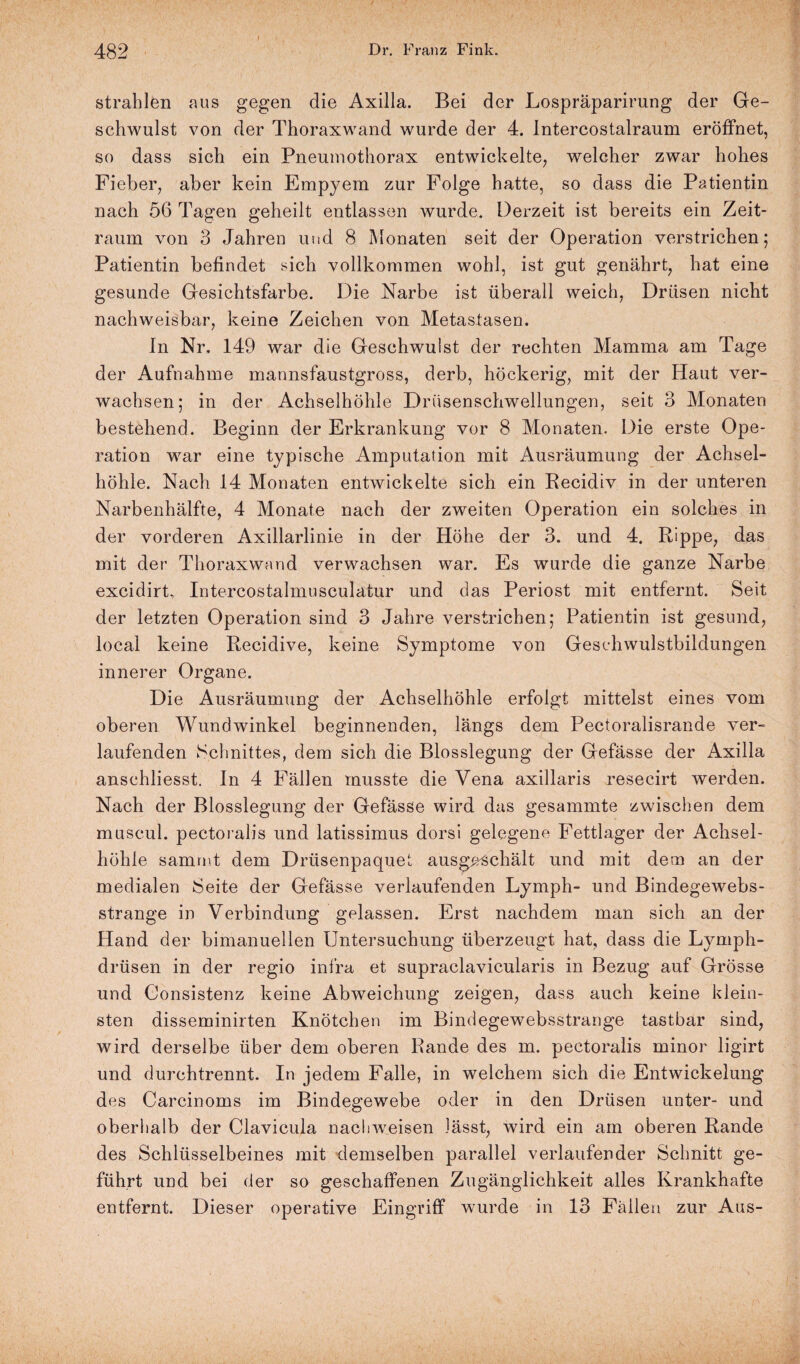 strahlen aus gegen die Axilla. Bei der Lospräparirung der Ge¬ schwulst von der Thoraxwand wurde der 4. Intercostalraum eröffnet, so dass sich ein Pneumothorax entwickelte, welcher zwar hohes Fieber, aber kein Empyem zur Folge hatte, so dass die Patientin nach 56 Tagen geheilt entlassen wurde. Derzeit ist bereits ein Zeit¬ raum von 3 Jahren und 8 Monaten seit der Operation verstrichen 5 Patientin befindet sich vollkommen wohl, ist gut genährt, hat eine gesunde Gesichtsfarbe. Die Narbe ist überall weich, Drüsen nicht nachweisbar, keine Zeichen von Metastasen. In Nr, 149 war die Geschwulst der rechten Mamma am Tage der Aufnahme mannsfaustgross, derb, höckerig, mit der Haut ver¬ wachsen; in der Achselhöhle Drüsenschwellungen, seit 3 Monaten bestehend. Beginn der Erkrankung vor 8 Monaten. Die erste Ope¬ ration war eine typische Amputation mit Ausräumung der Achsel¬ höhle. Nach 14 Monaten entwickelte sich ein Recidiv in der unteren Narbenhälfte, 4 Monate nach der zweiten Operation ein solches in der vorderen Axillarlinie in der Höhe der 3. und 4. Rippe, das mit der Thoraxwand verwachsen war. Es wurde die ganze Narbe excidirt, Intercostalmusculatur und das Periost mit entfernt. Seit der letzten Operation sind 3 Jahre verstrichen; Patientin ist gesund, local keine Recidive, keine Symptome von Geschwulstbildungen innerer Organe. Die Ausräumung der Achselhöhle erfolgt mittelst eines vom oberen Wundwinkel beginnenden, längs dem Pectoralisrande ver¬ laufenden Schnittes, dem sich die Blosslegung der Gefässe der Axilla anschliesst. In 4 Fällen musste die Vena axillaris resecirt werden. Nach der Blosslegung der Gefässe wird das gesammte zwischen dem muscul. pectoralis und latissimus dorsi gelegene Fettlager der Achsel¬ höhle samrut dem Drüsenpaquet ausgeschält und mit dem an der medialen Seite der Gefässe verlaufenden Lymph- und Bindegewebs- strange in Verbindung gelassen. Erst nachdem man sich an der Hand der bimanuellen Untersuchung überzeugt hat, dass die Lymph- drüsen in der regio infra et supraclavicularis in Bezug auf Grösse und Consistenz keine Abweichung zeigen, dass auch keine klein¬ sten disseminirten Knötchen im Bindegewebsstrange tastbar sind, wird derselbe über dem oberen Rande des m. pectoralis minor ligirt und durchtrennt. In jedem Falle, in welchem sich die Entwickelung des Carcinoms im Bindegewebe oder in den Drüsen unter- und oberhalb der Clavicula nachweisen lässt, wird ein am oberen Rande des Schlüsselbeines mit demselben parallel verlaufender Schnitt ge¬ führt und bei der so geschaffenen Zugänglichkeit alles Krankhafte entfernt. Dieser operative Eingriff wurde in 13 Fällen zur Aus-