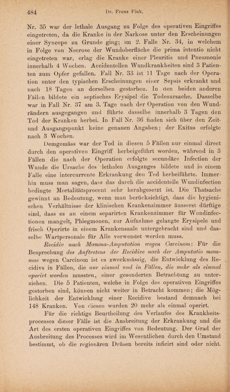 N 484 i>. F ranz Fink. Nr. 35 war der lethale Ausgang zu Folge des operativen Eingriffes eingetreten, da die Kranke in der Narkose unter den Erscheinungen einer Syncope zu Grunde ging; im 2. Falle Nr. 34, in welchem in Folge von Necrose der Wundoberfläche die prima intentio nicht eingetreten war, erlag die Kranke einer Pleuritis und Pneumonie innerhalb 4 Wochen. Accidentellen Wundkrankheiten sind 3 Patien¬ ten zum Opfer gefallen. Fall Nr. 33 ist ll Tage nach der Opera¬ tion unter den typischen Erscheinungen einer Sepsis erkrankt und nach 18 Tagen an derselben gestorben. In den beiden anderen Fällen bildete ein septisches Erysipel die Todesursache. Dasselbe war in Fall Nr. 37 am 3. Tage nach der Operation von den Wund¬ rändern ausgegangen und führte dasselbe innerhalb 3 Tagen den Tod der Kranken herbei. In Fall Nr. 36 finden sich über den Zeit- und Ausgangspunkt keine genauen Angaben; der Exitus erfolgte nach 3 Wochen. Demgemäss war der Tod in diesen 5 Fällen nur einmal direct durch den operativen Eingriff herbeigeführt worden, während in 3 Fällen die nach der Operation erfolgte secundäre Infection der Wunde die Ursache des lethalen Ausganges bildete und in einem Falle eine intercurrente Erkrankung den Tod herbeiführte. Immer¬ hin muss man sagen, dass das durch die accidentelle Wundinfection bedingte Mortalitätsprocent sehr herabgesetzt ist. Die Thatsache gewinnt an Bedeutung, wenn man berücksichtigt, dass die hygieni¬ schen Verhältnisse der klinischen Krankenzimmer äusserst dürftige sind, dass es an einem separirten Krankenzimmer für Wundinfec- tionen mangelt, Phlegmonen, zur Aufnahme gelangte Erysipele und frisch Operirte in einem Krankensaale untergebracht sind und das¬ selbe Wartpersonale für Alle verwendet werden muss. Recidiv nach Mamma-Amputation ivegen Carcinom: Für die Besprechung des Auftretens der Recidive nach der Amputatio mam- mae wegen Carcinom ist es zweckmässig, die Entwicklung des Re¬ zidivs in Fällen, die nur einmal und in Fällen, die mehr als einmal operirt werden mussten, einer gesonderten Betrachtung zu unter¬ ziehen. Die 5 Patienten, welche in Folge des operativen Eingriffes gestorben sind, können nicht weiter in Betracht kommen; die Mög¬ lichkeit der Entwicklung einer Recidive bestand demnach bei 148 Kranken. Von diesen wurden 20 mehr als einmal operirt. Für die richtige Beurtheilung des Verlaufes des Krankheits- processes dieser Fälle ist die Ausbreitung der Erkrankung und die Art des ersten operativen Eingriffes von Bedeutung. Der Grad der Ausbreitung des Processes wird im Wesentlichen durch den Umstand bestimmt, ob die regionären Drüsen bereits inficirt sind oder nicht.