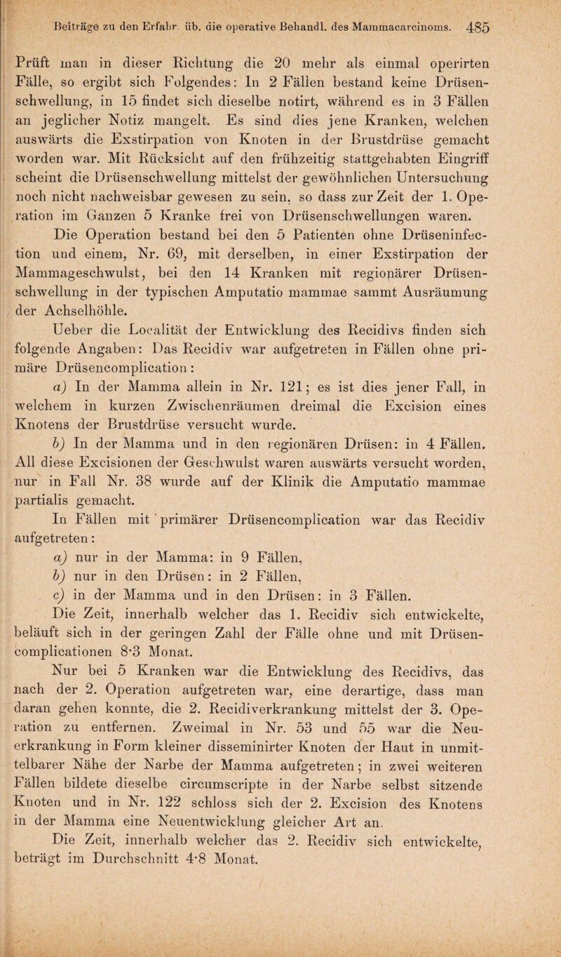 I Beiträge zu den Erfahr, üb. die operative Behandl. des Mararaacarcinoms. 485 Prüft man in dieser Richtung die 20 mehr als einmal operirten Fälle, so ergibt sich Folgendes: In 2 Fällen bestand keine Drüsen¬ schwellung, in 15 findet sich dieselbe notirt, während es in 3 Fällen an jeglicher Notiz mangelt. Es sind dies jene Kranken, welchen auswärts die Exstirpation von Knoten in der Brustdrüse gemacht worden war. Mit Rücksicht auf den frühzeitig stattgehabten Eingriff scheint die Drüsenschwellung mittelst der gewöhnlichen Untersuchung noch nicht nachweisbar gewesen zu sein, so dass zurZeit der 1. Ope¬ ration im Ganzen 5 Kranke frei von Drüsenschwellungen waren. Die Operation bestand bei den 5 Patienten ohne Drüseninfec- tion und einem, Nr. 69, mit derselben, in einer Exstirpation der Mammageschwulst, bei den 14 Kranken mit regionärer Drüsen¬ schwellung in der typischen Amputatio mammae sammt Ausräumung der Achselhöhle. Ueber die Loealität der Entwicklung des Recidivs finden sich folgende Angaben: Das Recidiv war aufgetreten in Fällen ohne pri¬ märe Drüsencomplication : a) In der Mamma allein in Nr. 121; es ist dies jener Fall, in welchem in kurzen Zwischenräumen dreimal die Excision eines Knotens der Brustdrüse versucht wurde. b) In der Mamma und in den regionären Drüsen: in 4 Fällen. All diese Excisionen der Geschwulst waren auswärts versucht worden, nur in Fall Nr. 38 wurde auf der Klinik die Amputatio mammae partialis gemacht. In Fällen mit primärer Drüsencomplication war das Recidiv aufgetreten: a) nur in der Mamma: in 9 Fällen, b) nur in den Drüsen: in 2 Fällen, c) in der Mamma und in den Drüsen: in 3 Fällen. Die Zeit, innerhalb welcher das 1. Recidiv sich entwickelte, beläuft sich in der geringen Zahl der Fälle ohne und mit Drüsen- complicationen 8*3 Monat. Nur bei 5 Kranken war die Entwicklung des Recidivs, das nach der 2. Operation aufgetreten war, eine derartige, dass man daran gehen konnte, die 2. Recidiverkrankung mittelst der 3. Ope¬ ration zu entfernen. Zweimal in Nr. 53 und 55 war die Neu¬ erkrankung in Form kleiner disseminirter Knoten der Haut in unmit¬ telbarer Nähe der Narbe der Mamma aufgetreten; in zwei weiteren Fällen bildete dieselbe circumscripte in der Narbe selbst sitzende Knoten und in Nr. 122 schloss sich der 2. Excision des Knotens in der Mamma eine Neuentwicklung gleicher Art an. Die Zeit, innerhalb welcher das 2. Recidiv sich entwickelte, beträgt im Durchschnitt 4*8 Monat.