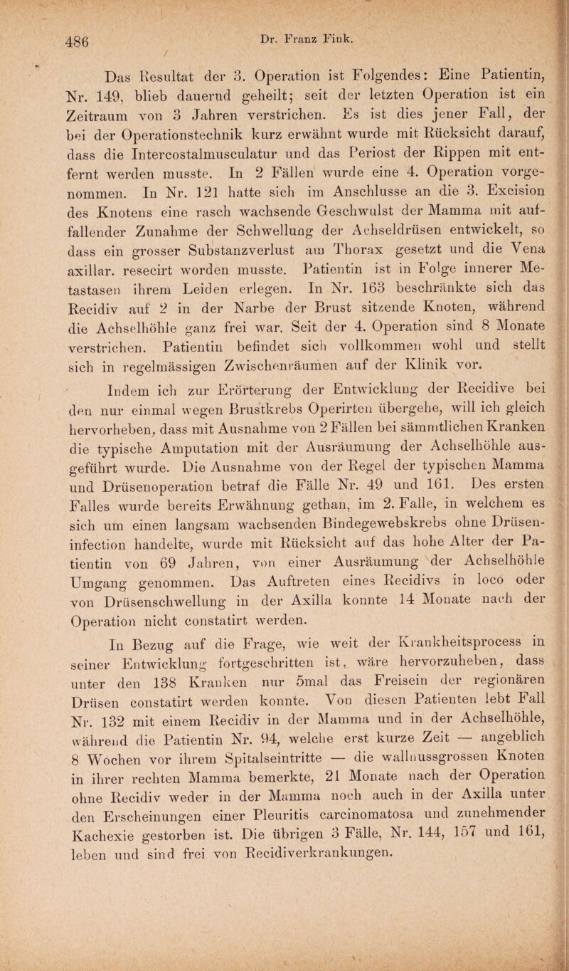 Das Resultat der 3. Operation ist Folgendes: Eine Patientin, Nr. 149, blieb dauernd geheilt; seit der letzten Operation ist ein Zeitraum von 3 Jahren verstrichen. Es ist dies jener Fall, der bei der Operationstechnik kurz erwähnt wurde mit Rücksicht darauf, dass die Intercostalmusculatur und das Periost der Rippen mit ent¬ fernt werden musste. In 2 Fällen wurde eine 4. Operation vorge¬ nommen. In Nr. 121 hatte sich im Anschlüsse an die 3. Excision des Knotens eine rasch wachsende Geschwulst der Mamma mit auf¬ fallender Zunahme der Schwellung der Achseldrüsen entwickelt, so dass ein grosser Substanzverlust am Thorax gesetzt und die Vena axillar, resecirt worden musste. Patientin ist in Folge innerer Me¬ tastasen ihrem Leiden erlegen. In Nr. 163 beschränkte sich das Recidiv auf 2 in der Narbe der Brust sitzende Knoten, während die Achselhöhle ganz frei war. Seit der 4. Operation sind 8 Monate verstrichen. Patientin befindet sich vollkommen wohl und stellt sich in regelmässigen Zwischenräumen auf der Klinik vor. Indem ich zur Erörterung der Entwicklung der Recidive bei den nur einmal wegen Brustkrebs Operirten übergehe, will ich gleich hervorheben, dass mit Ausnahme von 2 Fällen bei sämmtlichen Kranken die typische Amputation mit der Ausräumung der Achselhöhle aus¬ geführt wurde. Die Ausnahme von der Regel der typischen Mamma und Drüsenoperation betraf die Fälle Nr. 49 und 161. Des ersten Falles wurde bereits Erwähnung gethan, im 2. Falle, in welchem es sich um einen langsam wachsenden Bindegewebskrebs ohne Drüsen- infection handelte, wurde mit Rücksicht auf das hohe Alter der Pa¬ tientin von 69 Jahren, von einer Ausräumung der Achselhöhle Umgang genommen. Das Auftreten eines Recidivs in loco oder von Drüsenschwellung in der Axilla konnte 14 Monate nach der Operation nicht constatirt werden. In Bezug auf die Frage, wie weit der Krankheitsprocess in seiner Entwicklung fortgeschritten ist, wäre hervorzuheben, dass unter den 138 Kranken nur 5mal das Freisein der regionären Drüsen constatirt werden konnte. Von diesen Patienten lebt Fall Nr. 132 mit einem Recidiv in der Mamma und in der Achselhöhle, während die Patientin Nr. 94, welche erst kurze Zeit — angeblich 8 Wochen vor ihrem Spitalseintritte — die wall nussgrossen Knoten in ihrer rechten Mamma bemerkte, 21 Monate nach dei Opeiation. ohne Recidiv weder in der Mamma noch auch in der Axilla unter den Erscheinungen einer Pleuritis carcmomatosa und zunehmender Kachexie gestorben ist. Die übrigen 3 Fälle, Nr. 144, 157 und 161, leben und sind frei von Recidiverkrankungen.