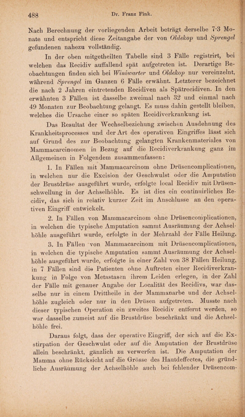 Nach Berechnung der vorliegenden Arbeit beträgt derselbe 7*3 Mo¬ nate und entspricht diese Zeitangabe der von Oldekop und Sprengel gefundenen nahezu vollständig. In der oben mitgetheilten Tabelle sind 3 Fälle registrirt, bei welchen das Recidiv auffallend spät aufgetreten ist. Derartige Be¬ obachtungen finden sich bei Winiwarter und Oldekop nur vereinzelnt, während Sprengel im Ganzen 6 Fälle erwähnt. Letzterer bezeichnet die nach 2 Jahren eintretenden Recidiven als Spätrecidiven. In den erwähnten 3 Fällen ist dasselbe zweimal nach 32 und einmal nach 49 Monaten zur Beobachtung gelangt. Es muss dahin gestellt bleiben, welches die Ursache einer so späten Recidiverkrankung ist. Das Resultat der Wechselbeziehung zwischen Ausdehnung des Krankheitsprocesses und der Art des operativen Eingriffes lässt sich auf Grund des zur Beobachtung gelangten Krankenmateriales von Mammacarcinomen in Bezug auf die Recidiverkrankung ganz im Allgemeinen in Folgendem zusammenfassen: 1. In Fällen mit Mammacarcinom ohne Drüsencomplicationen, in welchen nur die Excision der Geschwulst oder die Amputation der Brustdrüse ausgeführt wurde, erfolgte local Recidiv mit Drüsen¬ schwellung in der Achselhöhle. Es ist dies ein continuirliches Re¬ cidiv, das sich in relativ kurzer Zeit im Anschlüsse an den opera¬ tiven Eingriff entwickelt. 2. In Fällen von Mammacarcinom ohne Drüsencomplicationen, in welchen die typische Amputation sammt Ausräumung der Achsel¬ höhle ausgeführt wurde, erfolgte in der Mehrzahl der Fälle Heilung. 3. In Fällen von Mammacarcinom mit Drüsencomplicationen, in welchen die typische Amputation sammt Ausräumung der Achsel¬ höhle ausgeführt wurde, erfolgte in einer Zahl von 38 Fällen Heilung, in 7 Fällen sind die Patienten ohne Auftreten einer Recidiverkran¬ kung in Folge von Metastasen ihrem Leiden erlegen, in der Zahl der Fälle mit genauer Angabe der Localität des Recidivs, war das¬ selbe nur in einem Drittheile in der Mammanarbe und der Achsel¬ höhle zugleich oder nur in den Drüsen aufgetreten. Musste nach dieser typischen Operation ein zweites Recidiv entfernt werden, so war dasselbe zumeist auf die Brustdrüse beschränkt und die Achsel¬ höhle frei. Daraus folgt, dass der operative Eingriff, der sieh auf die Ex¬ stirpation der Geschwulst oder auf die Amputation der Brustdrüse allein beschränkt, gänzlich zu verwerfen ist. Die Amputation der Mamma ohne Rücksicht auf die Grösse des Hautdeffectes, die gründ¬ liche Ausräumung der Achselhöhle auch bei fehlender Drüsencom-