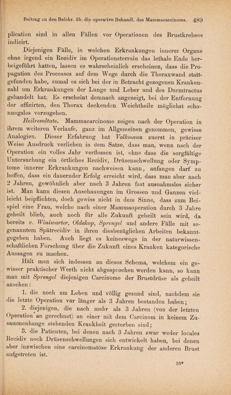 plication sind in allen Fällen vor Operationen des Brustkrebses indicirt. Diejenigen Fälle, in welchen Erkrankungen innerer Organe ohne irgend ein Recidiv im Operationsterrain das lethale Ende her¬ beigeführt hatten, lassen es wahrscheinlich erscheinen, dass die Pro¬ pagation des Processes auf dem Wege durch die Thoraxwand statt¬ gefunden habe, zumal es sich bei der in Betracht gezogenen Kranken¬ zahl um Erkrankungen der Lunge und Leber und des Darmtractus gehandelt hat. Es erscheint demnach angezeigt, bei der Entfernung der afficirten, den Thorax deckenden Weichtheile möglichst scho¬ nungslos vorzugehen. Heilresultate. Mammacarcinome zeigen nach der Operation in ihrem weiteren Verlaufe, ganz im Allgemeinen genommen, gewisse Analogien. Dieser Erfahrung hat Volkmunn zuerst in präciser Weise Ausdruck verliehen in dem Satze, dass man, wenn nach der Operation ein volles Jahr verflossen ist, ohne dass die sorgfältige Untersuchung ein örtliches Recidiv, Drüsenschwellung oder Symp¬ tome innerer Erkrankungen nachweisen kann, anfangen darf zu hoffen, dass ein dauernder Erfolg erreicht wird, dass man aber nach 2 Jahren, gewöhnlich aber nach 3 Jahren fast ausnahmslos sicher ist. Man kann diesen Anschauungen im Grossen und Ganzen viel¬ leicht beipflichten, doch gewiss nicht in dem Sinne, dass zum Bei¬ spiel eine Frau, welche nach einer Mammaoperation durch 3 Jahre geheilt blieb, auch noch für alle Zukunft geheilt sein wird, da bereits v. Winiwarter, Oldekop, Sprengel und andere Fälle mit so¬ genanntem Spätrecidiv in ihren diesbezüglichen Arbeiten bekannt¬ gegeben haben. Auch liegt es keineswegs in der naturwissen¬ schaftlichen Forschung über die Zukunft eines Kranken kategorische Aussagen zu machen. Hält man sich indessen an dieses Schema, welchem ein ge¬ wisser praktischer Werth nicht abgesprochen werden kann, so kann man mit Sprengel diejenigen Carcinome der Brustdrüse als geheilt ansehen : 1. die noch am Leben und völlig gesund sind, nachdem sie die letzte Operation vor länger als 3 Jahren bestanden haben; 2. diejenigen, die nach mehr als 3 Jahren (von der letzten Operation an gerechnet) an einer mit dem Carcinom in keinem Zu¬ sammenhänge stehenden Krankheit gestorben sind; 3. die Patienten, bei denen nach 3 Jahren zwar weder locales Recidiv noch Drüsenschwellungen sich entwickelt haben, bei denen aber inzwischen eine carcinomatöse Erkrankung der anderen Brust aufgetreten ist. 33*