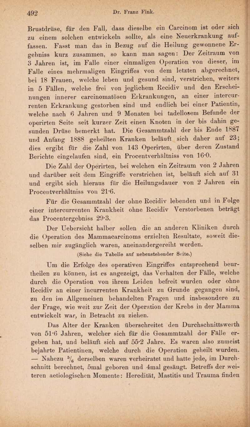 Brustdrüse, für den Fall, dass dieselbe ein Carcinom ist oder sich zu einem solchen entwickeln sollte, als eine Neuerkrankung auf¬ fassen. Fasst man das in Bezug auf die Heilung gewonnene Er¬ gehniss kurz zusammen, so kann man sagen: Der Zeitraum von 3 Jahren ist, im Falle einer einmaligen Operation von dieser, im Falle eines mehrmaligen Eingriffes von dem letzten abgerechnet, bei 18 Frauen, welche leben und gesund sind, verstrichen, weiters in 5 Fällen, welche frei von jeglichem Recidiv und den Erschei¬ nungen innerer carcinomatösen Erkrankungen, an einer intercur¬ renten Erkrankung gestorben sind und endlich bei einer Patientin, welche nach 6 Jahren und 9 Monaten bei tadellosem Befunde der operirten Seite seit kurzer Zeit einen Knoten in der bis dahin ge¬ sunden Drüse bemerkt hat. Die Gesammtzahl der bis Ende 1887 und Anfang 1888 geheilten Kranken beläuft sich daher auf 23; dies ergibt für die Zahl von 143 Operirten, über deren Zustand Berichte eingelaufen sind, ein Procentverhältniss von 16*0. Die Zahl der Operirten, bei welchen ein Zeitraum von 2 Jahren und darüber seit dem Eingriffe verstrichen ist, beläuft sich auf 31 und ergibt sich hieraus für die Heilungsdauer von 2 Jahren ein Procentverhältniss von 21*6. Für die Gesammtzahl der ohne Recidiv lebenden und in Folge einer intercurrenten Krankheit ohne Recidiv Verstorbenen beträgt das Procentergebniss 29’3. Der Uebersicht halber sollen die an anderen Kliniken durch die Operation des Mammacarcinoms erzielten Resultate, soweit die¬ selben mir zugänglich waren, aneinandergereiht werden. (Siehe die Tabelle auf nebenstehender Seite.) Um die Erfolge des operativen Eingriffes entsprechend beur- theilen zu können, ist es angezeigt, das Verhalten der Fälle, welche durch die Operation von ihrem Leiden befreit wurden oder ohne Recidiv an einer incurrenten Krankheit zu Grunde gegangen sind, zu den im Allgemeinen behandelten Fragen und insbesondere zu der Frage, wie weit zur Zeit der Operation der Krebs in der Mamma entwickelt war, in Betracht zu ziehen. Das Alter der Kranken überschreitet den Durchschnittswerth von 51*6 Jahren, welcher sich für die Gesammtzahl der Fälle er¬ geben hat, und beläuft sich auf 55*2 Jahre. Es waren also zumeist bejahrte Patientinen, welche durch die Operation geheilt wurden. — Nahezu 5/6 derselben waren verheiratet und hatte jede, im Durch¬ schnitt berechnet, 5mal geboren und 4mal gesäugt. Betreffs der wei¬ teren aetiologischen Momente: Heredität, Mastitis und Trauma finden