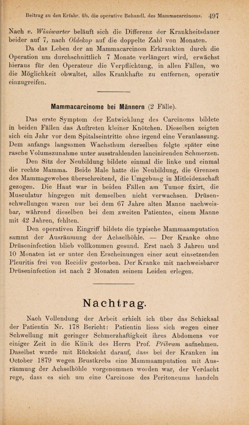 Nach v. Winiwarter beläuft sich die Differenz der Krankheitsdauer beider auf 7, nach Oldekop auf die doppelte Zahl von Monaten. Da das Leben der an Mammacarcinom Erkrankten durch die Operation um durchschnittlich 7 Monate verlängert wird, erwächst hieraus für den Operateur die Verpflichtung, in allen Fällen, wo die Möglichkeit obwaltet, alles Krankhafte zu entfernen, operativ einzugreifen. Mammacarcinome bei Männern (2 Fälle). Das erste Symptom der Entwicklung des Carcinoms bildete in beiden Fällen das Auftreten kleiner Knötchen. Dieselben zeigten sich ein Jahr vor dem Spitalseintritte ohne irgend eine Veranlassung. Dem anfangs langsamen Wachsthum derselben folgte später eine rasche Volumszunahme unter ausstrahlenden lancinirenden Schmerzen. Den Sitz der Neubildung bildete einmal die linke und einmal die rechte Mamma. Beide Male hatte die Neubildung, die Grenzen des Mammagewebes überschreitend, die Umgebung in Mitleidenschaft gezogen. Die Haut war in beiden Fällen am Tumor fixirt, die Musculatur hingegen mit demselben nicht verwachsen. Drüsen¬ schwellungen waren nur bei dem 67 Jahre alten Manne nachweis¬ bar, während dieselben bei dem zweiten Patienten, einem Manne mit 42 Jahren, fehlten. Den operativen Eingriff bildete die typische Mammaamputation sammt der Ausräumung der Achselhöhle. — Der Kranke ohne Drüseninfection blieb vollkommen gesund. Erst nach 3 Jahren und 10 Monaten ist er unter den Erscheinungen einer acut einsetzenden Pleuritis frei von Recidiv gestorben. Der Kranke mit nachweisbarer Drüseninfection ist nach 2 Monaten seinem Leiden erlegen. Nachtrag. Nach Vollendung der Arbeit erhielt ich über das Schicksal der Patientin Nr. 178 Bericht: Patientin liess sich wegen einer Schwellung mit geringer Schmerzhaftigkeit ihres Abdomens vor einiger Zeit in die Klinik des Herrn Prof. Pribram aufnehmen. Daselbst wurde mit Rücksicht darauf, dass bei der Kranken im October 1879 wegen Brustkrebs eine Mammaamputation mit Aus¬ räumung der Achselhöhle vorgenommen worden war, der Verdacht rege, dass es sich um eine Carcinose des Peritoneums handeln
