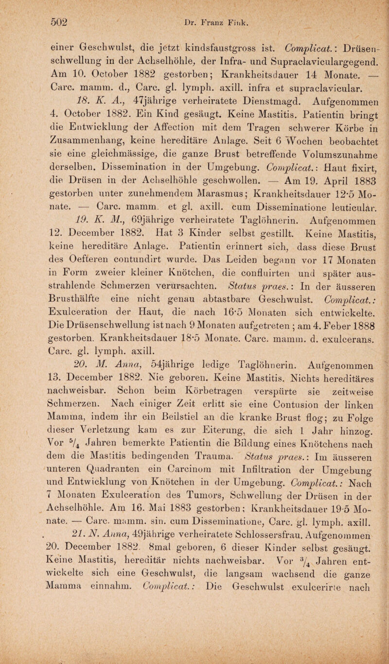 einer Geschwulst, die jetzt kindsfaustgross ist. Complicat.: Drüsen¬ schwellung in der Achselhöhle, der Infra- und Supraclaviculargegend. Am 10. October 1882 gestorben; Krankheitsdauer 14 Monate. — Care, marnm. d., Care. gl. lymph. axill. infra et supraclavicular. 18. K. A., 47jährige verheiratete Dienstmagd. Aufgenommen 4. October 1882. Ein Kind gesäugt. Keine Mastitis. Patientin bringt die Entwicklung der Affection mit dem Tragen schwerer Körbe in Zusammenhang, keine hereditäre Anlage. Seit 6 Wochen beobachtet sie eine gleichmässige, die ganze Brust betreffende Yolumszunahme derselben. Dissemination in der Umgebung. Complicat.: Haut fixirt, die Drüsen in der Achselhöhle geschwollen. — Am 19. April 1883 gestorben unter zunehmendem Marasmus; Krankheitsdauer 12-5 Mo¬ nate. — Care. mamm. et gl. axill. cum Disseminatione leuticular. 19. K. TZ., 69jährige verheiratete Taglöhnerin. Aufgenommen 12. December 1882. Hat 3 Kinder selbst gestillt. Keine Mastitis, keine hereditäre Anlage. Patientin erinnert sich, dass diese Brust des Oefteren contundirt wurde. Das Leiden begann vor 17 Monaten in Form zweier kleiner Knötchen, die confluirten und später aus¬ strahlende Schmerzen verursachten. Status praes.: In der äusseren Brusthälfte eine nicht genau abtastbare Geschwulst. Complicat.: Exulceration der Haut, die nach 16’5 Monaten sich entwickelte. Die Drüsenschwellung ist nach 9 Monaten aufgetreten ; am 4. Feber 1888 gestorben. Krankheitsdauer 18-5 Monate. Care. mamm. d. exulcerans. Care. gl. lymph. axill. 20. M. Anna, 54jährige ledige Taglöhnerin. Aufgenommen 13. December 1882. Nie geboren. Keine Mastitis. Nichts hereditäres nachweisbar. Schon beim Körbetragen verspürte sie zeitweise Schmerzen. Nach einiger Zeit erlitt sie eine Contusion der linken Mamma, indem ihr ein Beilstiel an die kranke Brust flog; zu Folge dieser Verletzung kam es zur Eiterung, die sich 1 Jahr hinzog. Vor 5/4 Jahren bemerkte Patientin die Bildung eines Knötchens nach dem die Mastitis bedingenden Trauma. Status praes.: Im äusseren unteren Quadranten ein Carcinom mit Infiltration der Umgebung und Entwicklung von Knötchen in der Umgebung. Complicat.: Nach 7 Monaten Exulceration des Tumors, Schwellung der Drüsen in der Achselhöhle. Am 16. Mai 1883 gestorben; Krankheitsdauer 19-5 Mo¬ nate. — Care. mamm. sin. cum Disseminatione, Care. gl. lymph. axill. 21. N. Anna, 49jährige verheiratete Schlossersfrau. Aufgenomrnen 20. December 1882. 8mal geboren, 6 dieser Kinder selbst gesäugt. Keine Mastitis, hereditär nichts nachweisbar. Vor 3/4 Jahren ent¬ wickelte sich eine Geschwulst, die langsam wachsend die ganze Mamma einnahm. Complicat.: Die Geschwulst exulcerirte nach