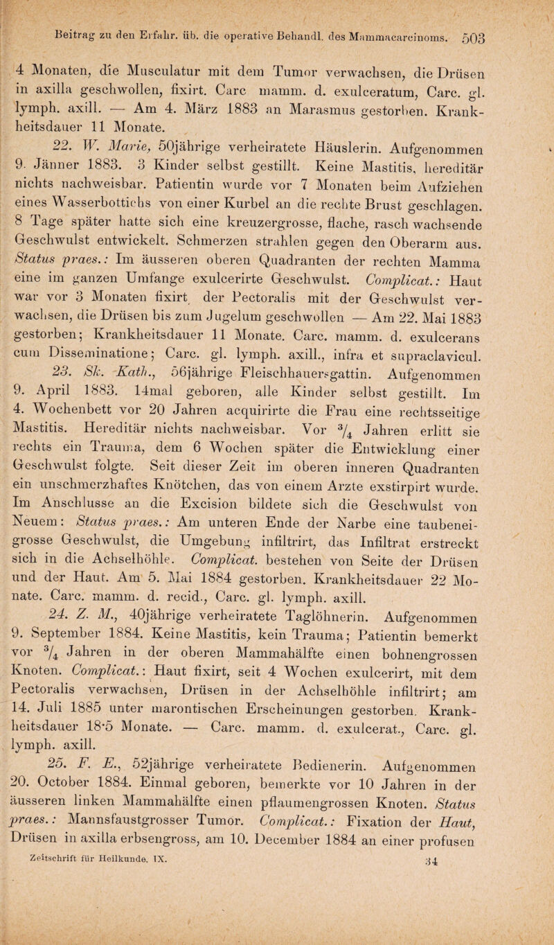 4 Monaten, die Musculatur mit dem Tumor verwachsen, die Drüsen in axilla geschwollen, fixirt. Care mamm. d. exulceratum, Care. gl. lymph. axill. — Am 4. März 1883 an Marasmus gestorben. Krank¬ heitsdauer 11 Monate. 22. W. Marie, 50jährige verheiratete Häuslerin. Aufgenommen 9. Jänner 1883. 3 Kinder selbst gestillt. Keine Mastitis, hereditär nichts nachweisbar. Patientin wurde vor 7 Monaten beim Aufziehen eines Wasserbottiehs von einer Kurbel an die rechte Brust geschlagen. 8 Tage später hatte sich eine kreuzergrosse, flache, rasch wachsende Geschwulst entwickelt. Schmerzen strahlen gegen den Oberarm aus. Status praes.: Im äusseren oberen Quadranten der rechten Mamma eine im ganzen Umfange exulcerirte Geschwulst. Complicat.: Haut war vor 3 Monaten fixirt der Pectoralis mit der Geschwulst ver¬ wachsen, die Drüsen bis zum Jugelum geschwollen — Am 22. Mai 1883 gestorben; Krankheitsdauer 11 Monate. Care. mamm. d. exulcerans cum Disseminatione; Care. gl. lymph. axill., infra et supraclavicul. 23. Sk. Kath.y 56jährige Fleischhauersgattin. Aufgenommen 9. April 1883. I4mal geboren, alle Kinder selbst gestillt. Im 4. Wochenbett vor 20 Jahren acquirirte die Frau eine rechtsseitige Mastitis. Hereditär nichts nachweisbar. Vor 3/4 Jahren erlitt sie rechts ein Trauma, dem 6 Wochen später die Entwicklung einer Geschwulst folgte. Seit dieser Zeit im oberen inneren Quadranten ein unschmerzhaftes Knötchen, das von einem Arzte exstirpirt wurde. Im Anschlüsse an die Excision bildete sich die Geschwulst von Neuem: Status praes.: Am unteren Ende der Narbe eine taubenei¬ grosse Geschwulst, die Umgebung infiltrirt, das Infiltrat erstreckt sich in die Achselhöhle. Complicat. bestehen von Seite der Drüsen und der Haut. Am 5. Mai 1884 gestorben. Krankheitsdauer 22 Mo¬ nate. Care. mamm. d. reeid., Care. gl. lymph. axill. 24. Z. M., 40jährige verheiratete Taglöhnerin. Aufgenommen 9. September 1884. Keine Mastitis, kein Trauma; Patientin bemerkt vor Jahren in der oberen Mammahälfte einen bohnengrossen Knoten. Complicat.: Haut fixirt, seit 4 Wochen exulcerirt, mit dem Pectoralis verwachsen, Drüsen in der Achselhöhle infiltrirt; am 14. Juli 1885 unter marontischen Erscheinungen gestorben. Krank¬ heitsdauer 18*5 Monate. — Care. mamm. d. exulcerat., Care. gl. lymph. axill. 25. F. E., 52jährige verheiratete Bedienerin. Aufgenommen 20. October 1884. Einmal geboren, bemerkte vor 10 Jahren in der äusseren linken Mammahälfte einen pflaumengrossen Knoten. Status praes.: Mannsfaustgrosser Tumor. Complicat.: Fixation der Haut, Drüsen in axilla erbsengross, am 10. December 1884 an einer profusen Zeitschrift für Heilkunde. IX. jj.