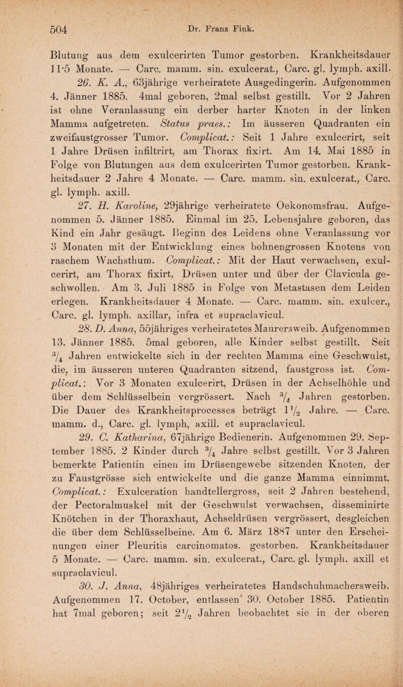 Blutung aus dem exulcerirten Tumor gestorben. Krankheitsdauer 1T5 Monate. — Care. mamm. sin. exulcerat., Care. gl. lymph. axill. 26. K. A., 63jährige verheiratete Ausgedingerin. Aufgenommen 4. Jänner 1885. 4mal geboren, 2mal selbst gestillt. Vor 2 Jahren ist ohne Veranlassung ein derber harter Knoten in der linken Mamma aufgetreten. Status praes.: Im äusseren Quadranten ein zweifaustgrosser Tumor. Complicat.: Seit 1 Jahre exuleerirt, seit 1 Jahre Drüsen infiltrirt, am Thorax fixirt. Am 14. Mai 1885 in Folge von Blutungen aus dem exulcerirten Tumor gestorben. Krank¬ heitsdauer 2 Jahre 4 Monate. — Care. mamm. sin. exulcerat., Care, gl. lymph. axill. 27. H. Karoline, 29jährige verheiratete Oekonomsfrau. Aufge¬ nommen 5. Jänner 1885. Einmal im 25. Lebensjahre geboren, das Kind ein Jahr gesäugt. Beginn des Leidens ohne Veranlassung vor 3 Monaten mit der Entwicklung eines bohnengrossen Knotens von raschem Wachsthum. Complicat.: Mit der Haut verwachsen, exul- cerirt, am Thorax fixirt, Drüsen unter und über der Clavicula ge¬ schwollen. Am 3. Juli 1885 in Folge von Metastasen dem Leiden erlegen. Krankheitsdauer 4 Monate. — Care. mamm. sin. exulcer., Care. gl. lymph. axillar, infra et supraclavicul. 28. D. Anna, ööjähriges verheiratetes Maurersweib. Aufgenommen 13. Jänner 1885. 5mal geboren, alle Kinder selbst gestillt. Seit 3/4 Jahren entwickelte sich in der rechten Mamma eine Geschwulst, die, im äusseren unteren Quadranten sitzend, faustgross ist. Com¬ plicat.’. Vor 3 Monaten exulcerirt, Drüsen in der Achselhöhle und über dem Schlüsselbein vergrössert. Nach 3/4 Jahren gestorben. Die Dauer des Krankheitsprocesses beträgt iy2 Jahre. — Care, mamm. d., Care. gl. lymph, axill. et supraclavicul. 29. C. Katharina, 67jährige Bedienerin. Aufgenommen 29. Sep¬ tember 1885. 2 Kinder durch 3/4 Jahre selbst gestillt. Vor 3 Jahren bemerkte Patientin einen im Drüsengewebe sitzenden Knoten, der zu Faustgrösse sich entwickelte und die ganze Mamma einnimmt. Complicat.: Exulceration handtellergross, seit 2 Jahren bestehend, der Pectoraimuskel mit der Geschwulst verwachsen, disseminirte Knötchen in der Thoraxhaut, Achseldrüsen vergrössert, desgleichen die über dem Schlüsselbeine. Am 6. März 1887 unter den Erschei¬ nungen einer Pleuritis carcinomatos. gestorben. Krankheitsdauer 5 Monate. — Care. mamm. sin. exulcerat., Care. gl. lymph. axill et supraclavicul. 30. J. Anna, 48jähriges verheiratetes Handschuhmachersweib. Aufgenommen 17. October, entlassen 30. October 1885. Patientin hat 7mal geboren; seit 2ya Jahren beobachtet sie in der oberen