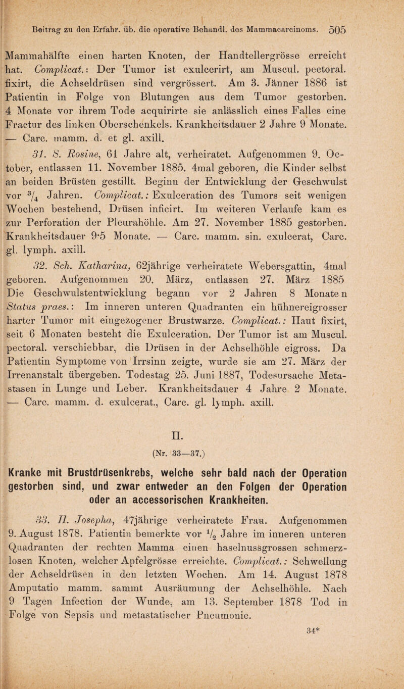 i!  - ' Beitrag zu den Erfahr, üb. die operative Behandl. des Mammacarcinoms. 505 Mammahälfte einen harten Knoten, der Handtellergrösse erreicht hat. Complicat.: Der Tumor ist exulcerirt, am Muscul. pectoral. fixirt, die Achseldrüsen sind vergrössert. Am 3. Jänner 1886 ist Patientin in Folge von Blutungen aus dem Tumor gestorben. 4 Monate vor ihrem Tode acquirirte sie anlässlich eines Falles eine Fractur des linken Oberschenkels. Krankheitsdauer 2 Jahre 9 Monate. — Care. mamm. d. et gl. axill. 31. S. Eosine, 6i Jahre alt, verheiratet. Aufgenommen 9. Oc- tober, entlassen 11. November 1885. 4mal geboren, die Kinder selbst an beiden Brüsten gestillt. Beginn der Entwicklung der Geschwulst vor 3/4 Jahren. Complicat.: Exulceration des Tumors seit wenigen Wochen bestehend, Drüsen inficirt. Im weiteren Verlaufe kam es zur Perforation der Pleurahöhle. Am 27. November 1885 gestorben. Krankheitsdauer 9*5 Monate. — Care. mamm. sin. exulcerat, Care, gl. lymph. axill. 32. Sch. Katharina, 62jährige verheiratete Webersgattin, 4mal geboren. Aufgenommen 20. März, entlassen 27. März 1885 Die Geschwulstentwicklung begann vor 2 Jahren 8 Monate n Status praes.: Im inneren unteren Quadranten ein hühnereigrosser harter Tumor mit eingezogener Brustwarze. Complicat.: Haut fixirt, seit 6 Monaten besteht die Exulceration. Der Tumor ist am Muscul. pectoral. verschiebbar, die Drüsen in der Achselhöhle eigross. Da Patientin Symptome von Irrsinn zeigte, wurde sie am 27. März der Irrenanstalt übergeben. Todestag 25. Juni 1887, Todesursache Meta¬ stasen in Lunge und Leber. Krankheitsdauer 4 Jahre 2 Monate. -— Care. mamm. d. exulcerat., Care. gl. lymph. axill. II. (Nr. 33—37.) Kranke mit Brustdrüsenkrebs, weiche sehr bald nach der Operation gestorben sind, und zwar entweder an den Folgen der Operation oder an accessorischen Krankheiten. 33. H. Josepha, 47jährige verheiratete Frau. Aufgenommen 9. August 1878. Patientin bemerkte vor 1/2 Jahre im inneren unteren Quadranten der rechten Mamma einen haselnussgrossen schmerz¬ losen Knoten, welcher Apfelgrösse erreichte. Complicat.: Schwellung der Achseldrüsen in den letzten Wochen. Am 14. August 1878 Amputatio mamm. sammt Ausräumung der Achselhöhle. Nach 9 Tagen Infection der Wunde, am 13. September 1878 Tod in Folge von Sepsis und metastatischer Pneumonie. 34*
