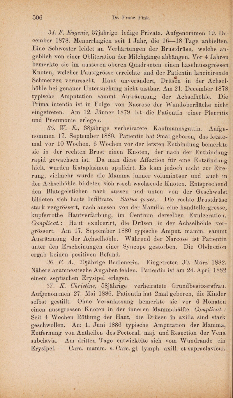 34. F. Eugenie, 37jährige ledige Private. Aufgenommen 19. De- cember 1878. Menorrhagien seit 1 Jahr, die 16—18 Tage anhielten. Eine Schwester leidet an Verhärtungen der Brustdrüse, welche an¬ geblich von einer Obliteration der Milchgänge abhängen. Vor 4 Jahren bemerkte sie im äusseren oberen Quadranten einen haselnussgrossen Knoten, welcher Faustgrösse erreichte und der Patientin lancinirende Schmerzen verursacht. Plaut unverändert, Drüsen in der Achsel¬ höhle bei genauer Untersuchung nicht tastbar. Am 21. December 1878 typische Amputation sammt Au-räumung der Achselhöhle. Die Prima intentio ist in Folge von Nacrose der Wundoberfläche nicht eingetreten. Am 12. Jänner 1879 ist die Patientin einer Pleuritis und Pneumonie erlegen. 35. W. E., 38jährige verheiratete Kaufmannsgattin. Aufge¬ nommen 17. September 1880. Patientin hat 9mal geboren, das letzte- mal vor 10 Wochen. 6 Wochen vor der letzten Entbindung bemerkte sie in der rechten Brust einen Knoten, der nach der Entbindung rapid gewachsen ist. Da man diese Affection für eine Entzündung hielt, wurden Kataplasmen applicirt. Es kam jedoch nicht zur Eite¬ rung, vielmehr wurde die Mamma immer voluminöser und auch in der Achselhöhle bildeten sich rasch wachsende Knoten. Entsprechend den Blutegelstichen nach aussen und unten von der Geschwulst bildeten sich harte Infiltrate. Status praes.: Die rechte Brustdrüse stark vergrössert, nach aussen von der Mamilla eine handtellergrosse, kupferrothe Hautverfärbung, im Centrum derselben Exulceration. Complicat.: Haut exulcerirt, die Drüsen in der Achselhöhle ver¬ grössert. Am 17. September 1880 typische Amput. mamm. sammt Ausräumung der Achselhöhle. Während der Narcose ist Patientin unter den Erscheinungen einer Syncope gestorben. Die Obduction ergab keinen positiven Befund. 36. F. A., 70jährige Bedienerin. Eingetreten 30. März 1882. Nähere anamnestische Angaben fehlen. Patientin ist am 24. April 1882 einem septischen Erysipel erlegen. 37. K. Christine, 58jährige verheiratete Grundbesitzersfrau. Aufgenommen 27. Mai 1886. Patientin hat 2mal geboren, die Kinder selbst gestillt. Ohne Veranlassung bemerkte sie vor 6 Monaten einen nussgrossen Knoten in der inneren Mammahälfte. Complicat.: Seit 4 Wochen Röthung der Haut, die Drüsen in axilla sind stark geschwollen. Am 1. Juni 1886 typische Amputation der Mamma, Entfernung von Antheilen des Pectoral. maj. und Resection der Vena subclavia. Am dritten Tage entwickelte sich vom Wundrande ein Erysipel. — Care. mamm. s. Care. gl. lymph. axill. et supraclavicul.