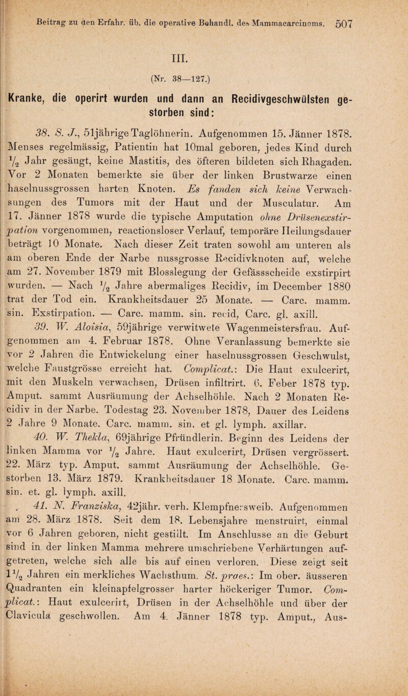 III. (Nr. 38—127.) Kranke, die operirt wurden und dann an Recidivgeschwülsten ge¬ storben sind: 38. S. J., 51jährige Taglöhnerin. Aufgenommen 15. Jänner 1878. Menses regelmässig, Patientin hat lOmal geboren, jedes Kind durch V2 Jahr gesäugt, keine Mastitis, des öfteren bildeten sich Rhagaden. Vor 2 Monaten bemerkte sie über der linken Brustwarze einen haselnussgrossen harten Knoten. Es fanden sich keine Verwach¬ sungen des Tumors mit der Haut und der Musculatur. Am 17. Jänner 1878 wurde die typische Amputation ohne Drüsenexstir- ; patiovi vorgenommen, reactionsloser Verlauf, temporäre Ileilungsdauer beträgt 10 Monate. Nach dieser Zeit traten sowohl am unteren als am oberen Ende der Narbe nussgrosse Recidivknoten auf, welche am 27. November 1879 mit Blosslegung der Gefässscheide exstirpirt wurden. — Nach J/2 Jahre abermaliges Recidiv, im December 1880 trat der Tod ein. Krankheitsdauer 25 Monate. — Care. mamm. sin. Exstirpation. — Care. mamm. sin. reeid, Care. gl. axill. 39. W. Aloisia, 59jährige verwitwete Wagenmeistersfrau. Auf¬ genommen am 4. Februar 1878. Ohne Veranlassung bemerkte sie vor 2 Jahren die Entwickelung einer haselnussgrossen Geschwulst, welche Faustgrösse erreicht hat. Complicat.: Die Haut exulcerirt, mit den Muskeln verwaehsen, Drüsen infiltrirt. 6. Feber 1878 typ. Amput. sammt Ausräumung der Achselhöhle. Nach 2 Monaten Re¬ cidiv in der Narbe. Todestag 23. November 1878, Dauer des Leidens 2 Jahre 9 Monate. Care. mamm. sin. et gl. lymph. axillar. 40. W. Thekla, 69jährige Pfründlerin. Beginn des Leidens der linken Mamma vor 1/2 Jahre. Haut exulcerirt, Drüsen vergrössert. 22. März typ. Amput. sammt Ausräumung der Achselhöhle. Ge¬ storben 13. März 1879. Krankheitsdauer 18 Monate. Care. mamm. sin. et. gl. lymph. axill. , 41. N. Franziska, 42jähr. verh. Klempfnersweib. Aufgenommen am 28. März 1878. Seit dem 18. Lebensjahre menstruirt, einmal vor 6 Jahren geboren, nicht gestillt. Im Anschlüsse an die Geburt sind in der linken Mamma mehrere umschriebene Verhärtungen auf¬ getreten, welche sich alle bis auf einen verloren. Diese zeigt seit 1V2 Jahren ein merkliches Wachsthum. St. pro es.: Im ober, äusseren Quadranten ein kleinapfelgrosser harter höckeriger Tumor. Com- plicat.: Haut exulcerirt, Drüsen in der Achselhöhle und über der Clavicula geschwollen. Am 4. Jänner 1878 typ. Amput., Aus-