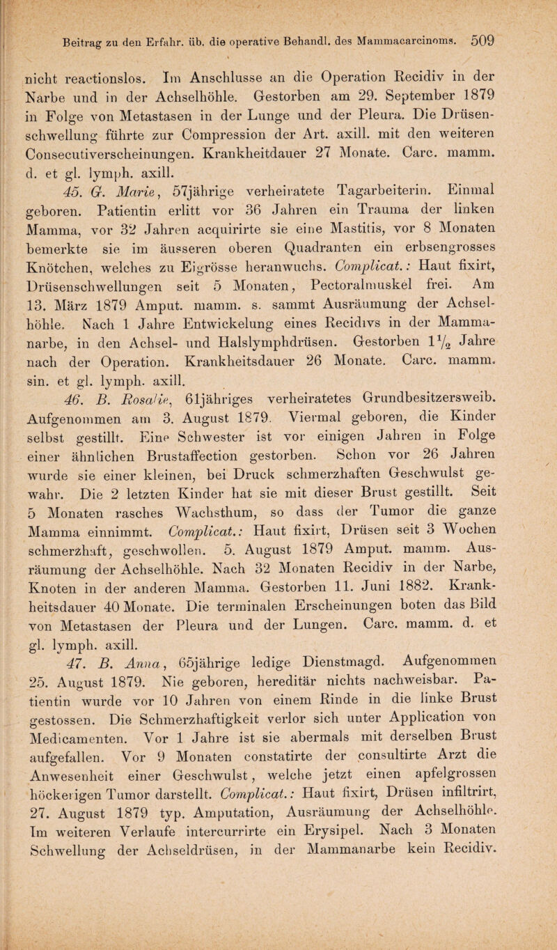 nicht reactionslos. Im Anschlüsse an die Operation Recidiv in der Narbe und in der Achselhöhle. Gestorben am 29. September 1879 in Folge von Metastasen in der Lunge und der Pleura. Die Drüsen¬ schwellung führte zur Compression der Art. axill. mit den weiteren Consecutiverscheinungen. Krankheitdauer 27 Monate. Care. mamm. d. et gl. lymph. axill. 45. G. Marie, 57jährige verheiratete Tagarbeiterin. Einmal geboren. Patientin erlitt vor 36 Jahren ein Trauma der linken Mamma, vor 32 Jahren acquirirte sie eine Mastitis, vor 8 Monaten bemerkte sie im äusseren oberen Quadranten ein erbsengrosses Knötchen, welches zu Eigrösse heranwuchs. Complicat.: Haut fixirt, Drüsenschwellungen seit 5 Monaten, Pectoralmuskel frei. Am 13. März 1879 Amput. mamm. s. sammt Ausräumung der Achsel¬ höhle. Nach 1 Jahre Entwickelung eines Recidivs in der Mamma¬ narbe, in den Achsel- und Halslymphdrüsen. Gestorben 11j9, Jahre nach der Operation. Krankheitsdauer 26 Monate. Care. mamm. sin. et gl. lymph. axill. 46. B. Rosalia, 61jähriges verheiratetes Grundbesitzersweib. Aufgenommen am 3. August 1879. Viermal geboren, die Kinder selbst gestillt. Eine Schwester ist vor einigen Jahren in Folge einer ähnlichen Brustaffection gestorben. Schon vor 26 Jahren wurde sie einer kleinen, bei Druck schmerzhaften Geschwulst ge¬ wahr. Die 2 letzten Kinder hat sie mit dieser Brust gestillt. Seit 5 Monaten rasches Wachsthum, so dass der Tumor die ganze Mamma einnimmt. Complicat.: Haut fixirt, Drüsen seit 3 Wochen schmerzhaft, geschwollen. 5. August 1879 Amput. mamm. Aus¬ räumung der Achselhöhle. Nach 32 Monaten Recidiv in der Narbe, Knoten in der anderen Mamma. Gestorben 11. Juni 1882. Krank¬ heitsdauer 40 Monate. Die terminalen Erscheinungen boten das Bild von Metastasen der Pleura und der Lungen. Care. mamm. d. et gl. lymph. axill. 47. B. Anna, 65jährige ledige Dienstmagd. Aufgenommen 25. August 1879. Nie geboren, hereditär nichts nachweisbar. Pa¬ tientin wurde vor 10 Jahren von einem Rinde in die linke Brust gestossen. Die Schmerzhaftigkeit verlor sich unter Application von Medicamenten. Vor 1 Jahre ist sie abermals mit derselben Brust aufgefallen. Vor 9 Monaten constatirte der consultirte Arzt die Anwesenheit einer Geschwulst, welche jetzt einen apfelgrossen höckerigen Tumor darstellt. Complicat.: Haut fixirt, Drüsen infiltrirt, 27. August 1879 typ. Amputation, Ausräumung der Achselhöhle. Im weiteren Verlaufe intercurrirte ein Erysipel. Nach 3 Monaten Schwellung der Achseldrüsen, in der Mammanarbe kein Recidiv.
