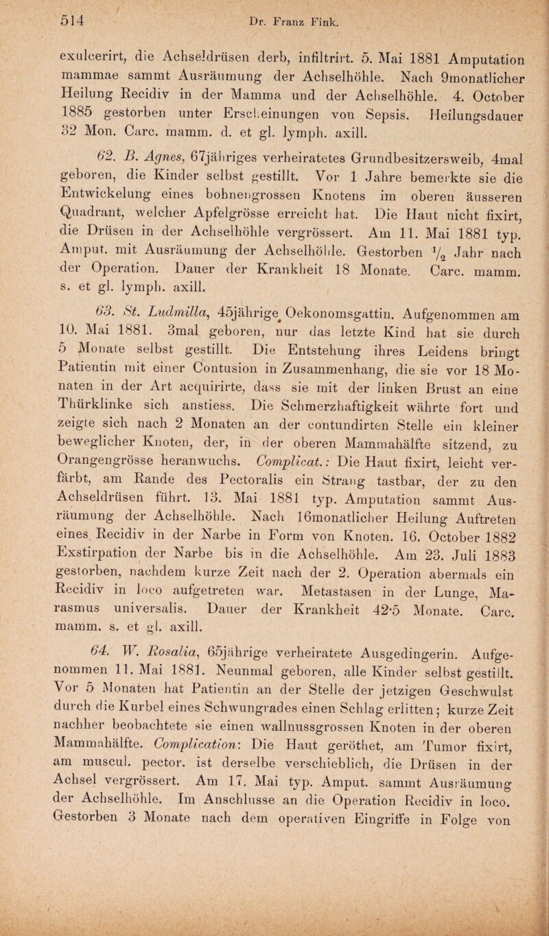 exulcerirt, die Achseldrüsen derb, infiltrirt. 5. Mai 1881 Amputation mammae sammt Ausräumung der Achselhöhle. Nach 9monat!icher Heilung Recidiv in der Mamma und der Achselhöhle. 4. October 1885 gestorben unter Erscheinungen von Sepsis. Ileilungsdauer 32 Mon. Care. mamm. d. et gl. lymph. axill. 62. B. Agnes, 67jähriges verheiratetes Grundbesitzersweib, 4mal geboren, die Kinder selbst gestillt. Vor 1 Jahre bemerkte sie die Entwickelung eines bohnengrossen Knotens im oberen äusseren Quadrant, welcher Apfelgrösse erreicht hat. Die Haut nicht fixirt, die Drüsen in der Achselhöhle vergrössert. Am 11. Mai 1881 typ. Amput. mit Ausräumung der Achselhöhle. Gestorben Jahr nach der Operation. Dauer der Krankheit 18 Monate. Care. mamm. s. et gl. lymph. axill. 65. St. Ludmilla, 45jährige^ Oekonomsgattin. Aufgenommen am 10. Mai 1881. 3mal geboren, nur das letzte Kind hat sie durch 5 Monate selbst gestillt. Die Entstehung ihres Leidens bringt Patientin mit einer Contusion in Zusammenhang, die sie vor 18 Mo¬ naten in der Art acquirirte, dass sie mit der linken Brust an eine Thürklinke sich anstiess. Die Schmerzhaftigkeit währte fort und zeigte sich nach 2 Monaten an der eontundirten Stelle ein kleiner beweglicher Knoten, der, in der oberen Mammahälfte sitzend, zu Orangengrösse heranwuchs. Complicat.: Die Haut fixirt, leicht ver¬ färbt, am Rande des Pectoralis ein Strang tastbar, der zu den Achseldrüsen führt. 13. Mai 1881 typ. Amputation sammt Aus¬ räumung der Achselhöhle. Nach 1 ßmonatlicher Heilung Auftreten eines Recidiv in der Narbe in Form von Knoten. 16. October 1882 Exstirpation der Narbe bis in die Achselhöhle. Am 23. Juli 1883 gestorben, nachdem kurze Zeit nach der 2. Operation abermals ein Recidiv in loco aufgetreten war. Metastasen in der Lunge, Ma¬ rasmus universalis. Dauer der Krankheit 42*5 Monate. Care, mamm. s. et gl. axill. 64. W. Rosalia, 65jährige verheiratete Ausgedingerin. Aufge¬ nommen 11. Mai 1881. Neunmal geboren, alle Kinder selbst gestillt. Vor 5 Monaten hat Patientin an der Stelle der jetzigen Geschwulst durch die Kurbel eines Schwungrades einen Schlag erlitten; kurze Zeit nachher beobachtete sie einen wallnussgrossen Knoten in der oberen Mammahälfte. Complication: Die Haut geröthet, am Tumor fixirt, am muscul. pector. ist derselbe verschieblich, die Drüsen in der Achsel vergrössert. Am 1*. Mai typ. Amput. sammt Ausräumung der Achselhöhle. Im Anschlüsse an die Operation Recidiv in loco. Gestorben 3 Monate nach dem operativen Eingriffe in Folge von i