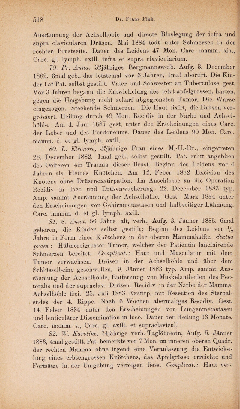 Ausräumung der Achselhöhle und directe Bloslegung der infra und supra clavicularen Drüsen. Mai 1884 todt unter Schmerzen in der rechten Brustseite. Dauer des Leidens 47 Mon. Care. mamm. sin., Care. gl. lymph. axill. infra et supra clavicularium. 79. Pr. Anna, 32jähriges Bergmannsweib. Aufg. 3. December 1882. 6mal geb., das letztemal vor 3 Jahren, lmal abortirt. Die Kin¬ der hat Pat. selbst gestillt. Vater und Schwester an Tuberculose gest. Vor 3 Jahren begann die Entwickelung des jetzt apfelgrossen, harten, gegen die Umgebung nicht scharf abgegrenzten Tumor. Die Warze eingezogen. Stechende Schmerzen. Die Haut fixirt, die Drüsen ver- grössert. Heilung durch 49 Mon. Recidiv in der Narbe und Achsel¬ höhle. Am 4. Juni 1887 gest. unter den Erscheinungen eines Care, der Leber und des Peritoneums. Dauer des Leidens 90 Mon. Care, mamm. d. et gl lymph. axill. 80. L. Eleonore, 35jährige Frau eines M.-U.-Dr., eingetreten 28. December 1882. lmal geb., selbst gestillt. Pat. erlitt angeblich des Oefteren ein Trauma dieser Brust. Beginn des Leidens vor 4 Jahren als kleines Knötchen. Am 12. Feber 1882 Excision des Knotens ohne Drüsenexstirpation. Im Anschlüsse an die Operation Recidiv in loco und Drüsenwucherung. 22. December 1883 typ. Amp. sammt Ausräumung der Achselhöhle. Gest. März 1884 unter den Erscheinungen von Gehirnmetastasen und halbseitiger Lähmung. Care. mamm. d. et gl. lymph. axill. 81. S. Anna. 56 Jahre alt, verh., Aufg. 3. Jänner 1883. 6mal geboren, die Kinder selbst gestillt; Beginn des Leidens vor y2 Jahre in Form eines Knötchens in der oberen Mammahälfte. Status praes.: Hühnereigrosser Tumor, welcher der Patientin lancinirende Schmerzen bereitet. Complicat.: Haut und Musculatur mit dem Tumor verwachsen. Drüsen in der Achselhöhle und über dem Schlüsselbeine geschwollen. 9. Jänner 1883 typ. Amp. sammt Aus¬ räumung der Achselhöhle, Entfernung von Muskeiantheilen des Pec- toralis und der supraclav. Drüsen. Recidiv in der Narbe der Mamma, Achselhöhle frei. 25. Juli 1883 Exstirp. mit Resection des Sternal- endes der 4. Rippe. Nach 6 Wochen abermaliges Recidiv. Gest. 14. Feber 1884 unter den Erscheinungen von Lungenmetastasen und lenticulärer Dissemination in loco. Dauer der Heilung 13 Monate. Care. mamm. s., Care. gl. axill. et supraclavicul. 82. W. Karoline, 74jährige verh. Taglöhnerin, Aufg. 5. Jänner 1883, 4mal gestillt. Pat. bemerkte vor 7 Mon. im inneren oberen Quadr. der rechten Mamma ohne irgend eine Veranlassung die Entwicke¬ lung eines erbsengrossen Knötchens, das Apfelgrösse erreichte und Fortsätze in der Umgebung verfolgen liess. Complicat.: Haut ver-