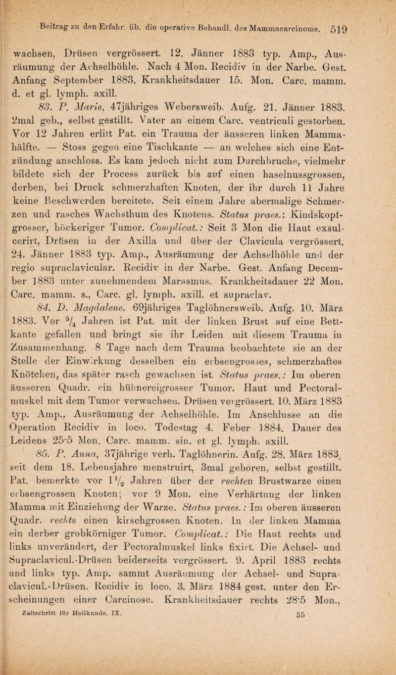 wachsen, Drüsen vergrössert. 12. Jänner 1883 typ. Amp., Aus¬ räumung der Achselhöhle. Nach 4 Mon. Recidiv in der Narbe. Gest. Anfang September 1883, Krankheitsdauer 15. Mon. Care. mamm. d. et gl. lymph. axill. 83. P. Marie, 47jähriges Webersweib. Aufg. 21. Jänner 1883. 2mal geb., selbst gestillt. Vater an einem Care, ventriculi gestorben. Vor 12 Jahren erlitt Pat. ein Trauma der äusseren linken Mamma¬ hälfte. — Stoss gegen eine Tischkante — an welches sich eine Ent¬ zündung anschloss. Es kam jedoch nicht zum Durchbruche, vielmehr bildete sich der Process zurück bis auf einen haselnussgrossen, derben, bei Druck schmerzhaften Knoten, der ihr durch 11 Jahre keine Beschwerden bereitete. Seit einem Jahre abermalige Schmer¬ zen und rasches Wachsthum des Knotens. Status praes.: Kindskopf¬ grosser, höckeriger Tumor. Co.mplicat.: Seit 3 Mon die Haut exsul- cerirt, Drüsen in der Axilla und über der Clavicula vergrössert. 24. Jänner 1883 typ. Amp., Ausräumung der Achselhöhle und der regio supraclavicular. Recidiv in der Narbe. Gest. Anfang Decem- ber 1883 unter zunehmendem Marasmus. Krankheitsdauer 22 Mon. Care. mamm. s., Care. gl. lymph. axill. et supraelav. 84. D. Magdalene. 69jähriges Taglöhnersweib. Aufg. 10. März 1883. Vor 5/4 Jahren ist Pat. mit der linken Brust auf eine Bett¬ kante gefallen und bringt sie ihr Leiden mit diesem Trauma in Zusammenhang. 8 Tage nach dem Trauma beobachtete sie an der Stelle der Einwirkung desselben ein erbsengrosses, schmerzhaftes Knötchen, das später rasch gewachsen ist. Status praes.: Im oberen äusseren Quadr. ein hühnereigrosser Tumor. Plaut und Pectoral- muskel mit dem Tumor verwachsen. Drüsen vergrössert. 10. März 1883 typ. Amp., Ausräumung der Achselhöhle. Im Anschlüsse an die Operation Recidiv in loco. Todestag 4. Feber 1884. Dauer des Leidens 25*5 Mon. Care. mamm. sin. et gl. lymph. axill. 85. P. Anna, 37jährige verh. Taglöhnerin. Aufg. 28. März 1883/ seit dem 18. Lebensjahre menstruirt, 3mal geboren, selbst gestillt. Pat. bemerkte vor 14/2 Jahren über der rechten Brustwarze einen erbsengrossen Knoten; vor 9 Mon. eine Verhärtung der linken Mamma mit Einziehung der Warze. Status praes.: Im oberen äusseren Quadr. rechts, einen kirschgrossen Knoten, ln der linken Mamma ein derber grobkörniger Tumor. Complicat.: Die Haut rechts und links unverändert, der Pectoralmuskel links fixirt. Die Achsel- und Supraclavicul.-Drüsen beiderseits vergrössert. 9. April 1883 rechts und links typ. Amp. sammt Ausräumung der Achsel- und Supra¬ clavicul.-Drüsen. Recidiv in loco. 3. März 1884 gest. unter den Er¬ scheinungen einer Carcinose. Krankheitsdauer rechts 28*5 Mon., Zeitschriit für Heilkunde. IX. 35