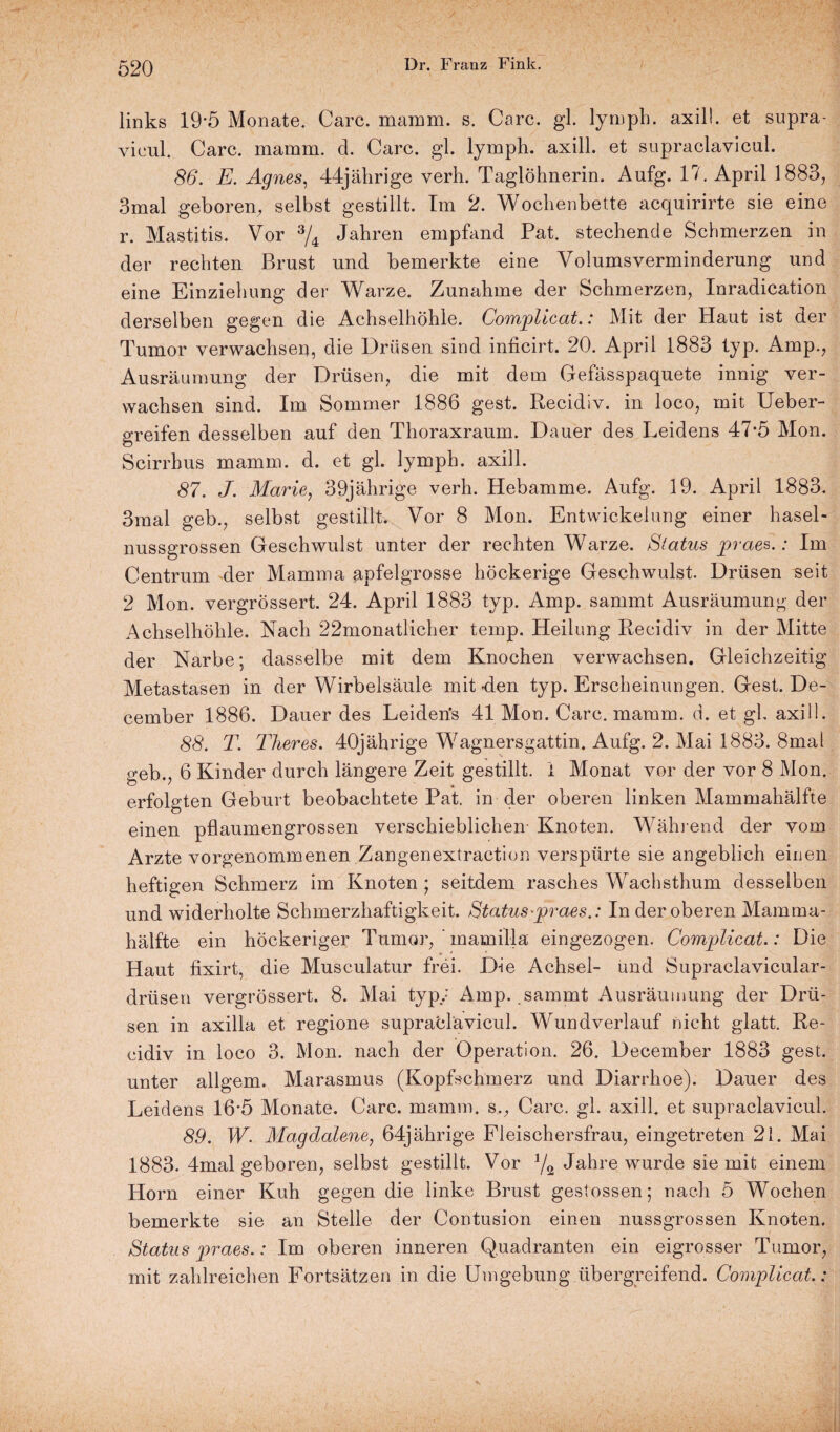 links 19'5 Monate. Care. mamm. s. Care. gl. lymph. axill. et supra- vicul. Care. mamm. d. Care. gl. lymph. axill. et supraclavicul. 86. E. Agnes, 44jährige verh. Taglöhnerin. Aufg. 17. April 1883, 3mal geboren, selbst gestillt. Im 2. Wochenbette acquirirte sie eine r. Mastitis. Vor 3/4 Jahren empfand Pat. stechende Schmerzen in der rechten Brust und bemerkte eine Volumsverminderung und eine Einziehung der Warze. Zunahme der Schmerzen, Inradication derselben gegen die Achselhöhle. Complicat.: Mit der Haut ist der Tumor verwachsen, die Drüsen sind inficirt. 20. April 1883 typ. Amp., Ausräumung der Drüsen, die mit dem Gefässpaquete innig ver¬ wachsen sind. Im Sommer 1886 gest. Recidiv. in loco, mit Ueber- greifen desselben auf den Thoraxraum. Dauer des Leidens 47*5 Mon. Scirrhus mamm. d. et gl. lymph. axill. 87. J. Marie, 39jährige verh. Hebamme. Aufg. 19. April 1883. 3mal geb., selbst gestillt. Vor 8 Mon. Entwickelung einer hasel¬ nussgrossen Geschwulst unter der rechten Warze. Status praes.: Im Centrum der Mamma apfelgrosse höckerige Geschwulst. Drüsen seit 2 Mon. vergrössert. 24. April 1883 typ. Amp. sammt Ausräumung der Achselhöhle. Nach 22monatlicher temp. Heilung Recidiv in der Mitte der Narbe; dasselbe mit dem Knochen verwachsen. Gleichzeitig Metastasen in der Wirbelsäule mit-den typ. Erscheinungen. Gest. De- cember 1886. Dauer des Leiden's 41 Mon. Care. mamm. d. et gl. axill. 88. T. Tlieres. 40jährige Wagnersgattin. Aufg. 2. Mai 1883. 8mal geb., 6 Kinder durch längere Zeit gestillt. 1 Monat vor der vor 8 Mon. erfolgten Geburt beobachtete Pat. in der oberen linken Mammahälfte einen pflaumengrossen verschieblichen- Knoten. Wähl end der vom Arzte vorgenommenen Zangenextraction verspürte sie angeblich einen heftigen Schmerz im Knoten ; seitdem rasches Wachsthum desselben und widerholte Schmerzhaftigkeit. Status -praes.: In der oberen Mamma¬ hälfte ein höckeriger Tumor, mamilla eingezogen. Complicat.: Die Haut fixirt, die Musculatur frei. D-ie Achsel- und Supraclavicular- drtisen vergrössert. 8. Mai typ; Amp. sammt Ausräumung der Drü¬ sen in axilla et regione supraclavicul. Wundverlauf nicht glatt. Re- eidiv in loco 3. Mon. nach der Operation. 26. December 1883 gest. unter allgem. Marasmus (Kopfschmerz und Diarrhoe). Dauer des Leidens 16*5 Monate. Care. mamm. s., Care. gl. axill. et supraclavicul. 89. W. Magdalene, 64jährige Fleischersfrau, eingetreten 21. Mai 1883. 4mal geboren, selbst gestillt. Vor 1/2 Jahre wurde sie mit einem Horn einer Kuh gegen die linke Brust gestossen; nach 5 Wochen bemerkte sie an Stelle der Contusion einen nussgrossen Knoten. Status praes.: Im oberen inneren Quadranten ein eigrosser Tumor, mit zahlreichen Fortsätzen in die Umgebung übergreifend. Complicat.: