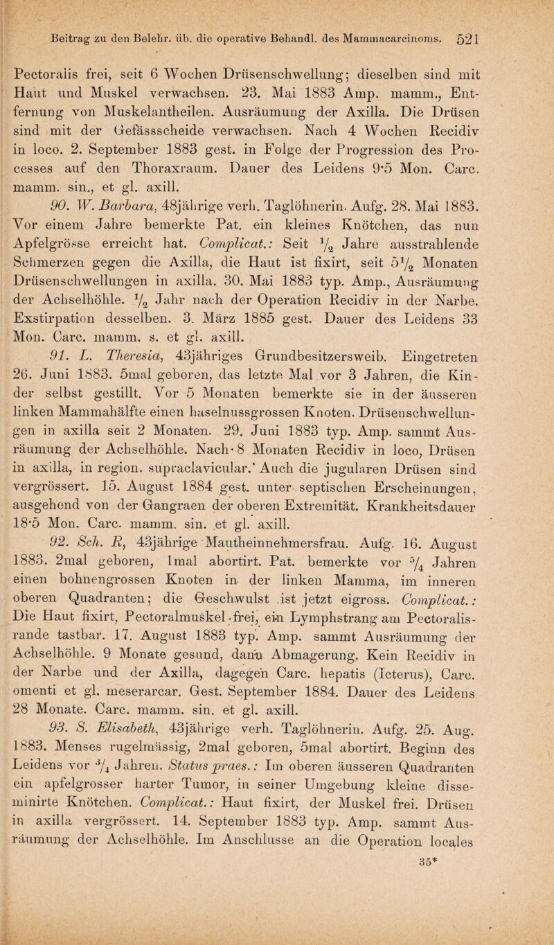 Pectoraiis frei, seit 6 Wochen Drüsenschwellung; dieselben sind mit Haut und Muskel verwachsen. 23. Mai 1883 Amp. mamm., Ent¬ fernung von Muskelantheilen. Ausräumung der Axilla. Die Drüsen sind mit der Gefässscheide verwachsen. Nach 4 Wochen Recidiv in loco. 2. September 1883 gest. in Folge der Progression des Pro- cesses auf den Thoraxraum. Dauer des Leidens 9*5 Mon. Care, mamm. sin., et gl. axill. 90. W. Barbara. 48jährige verh. Taglöhnerin. Aufg. 28. Mai 1883. Vor einem Jahre bemerkte Pat. ein kleines Knötchen, das nun Apfelgrösse erreicht hat. Complicat.: Seit 1/t2 Jahre ausstrahlende Schmerzen gegen die Axilla, die Haut ist fixirt, seit o1/^ Monaten Drüsenschwellungen in axilla. 30. Mai 1883 typ. Amp., Ausräumung der Achselhöhle. 1/2 Jahr nach der Operation Recidiv in der Narbe. Exstirpation desselben. 3. März 1885 gest. Dauer des Leidens 33 Mon. Care. mamm. s. et gl. axill. 91. L. Theresia, 43jähriges Grundbesitzersweib. Eingetreten 26. Juni 1883. 5mal geboren, das letzte Mal vor 3 Jahren, die Kin¬ der selbst gestillt. Vor 5 Monaten bemerkte sie in der äusseren linken Mammahälfte einen haselnussgrossen Knoten. Drüsenschwellun¬ gen in axilla seit 2 Monaten. 29. Juni 1883 typ. Amp. sammt Aus¬ räumung der Achselhöhle. Nach* 8 Monaten Recidiv in loco, Drüsen in axilla, in region. supraclavicular.* Auch die jugularen Drüsen sind vergrössert. 15. August 1884 gest. unter septischen Erscheinungen, ausgehend von der Gangraen der oberen Extremität. Krankheitsdauer 18*5 Mon. Care. mamm. sin. et gl. axill. 92. Sch. R, 43jährige Mautheinnehmersfrau. Aufg, 16. August 1883. 2mal geboren, lmal abortirt. Pat. bemerkte vor 5/4 Jahren einen bohnengrossen Knoten in der linken Mamma, im inneren oberen Quadranten; die Geschwulst .ist jetzt eigross. Complicat.: Die Haut fixirt, Pectoralmuskel «frei, ein Lymphstrang am Pectoralis- rande tastbar. 17. August 1883 typ. Amp. sammt Ausräumung der Achselhöhle. 9 Monate gesund, dann Abmagerung. Kein Recidiv in der Narbe und der Axilla, dagegen Care, hepatis (Icterus), Care, omenti et gl. meserarcar, Gest. September 1884. Dauer des Leidens 28 Monate. Care. mamm. sin. et gl. axill. 93. S. Elisabeth, 43jährige verh. Taglohnerin. Aufg. 25. Aug. 1883. Menses rugelmässig, 2mal geboren, 5mal abortirt. Beginn des Leidens vor 3/4 Jahren. Status praes.: Im oberen äusseren Quadranten ein apfelgrosser harter Tumor, in seiner Umgebung kleine disse- minirte Knötchen. Complicat.: Haut fixirt, der Muskel frei. Drüsen in axilla vergrössert. 14. September 1883 typ. Amp. sammt Aus¬ räumung der Achselhöhle. Im Anschlüsse an die Operation locales 35*