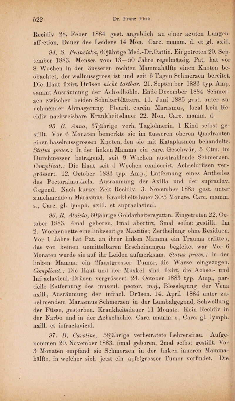 Recidiv 28. Feber 1884 gest. angeblich an einer acuten Lungen* affection. Dauer des Leidens 14 Mon. Care. mamm. d. et gl. axill. 94. S. Franziska, 60jährige Med.-Dr.Gattin. Ein getreten 20. Sep¬ tember 1883. Menses vom 13—50 Jahre regelmässig. Pat. hat vor 8 Wochen in der äusseren rechten Mammahälfte einen Knoten be¬ obachtet, der wallnussgross ist und seit 6 Tagen Schmerzen bereitet. Die Haut fixirt. Drüsen nicht tastbar. 21. September 1883 typ. Amp. sammt Ausräumung der Achselhöhle. Ende Deeember 1884 Schmer¬ zen zwischen beiden Schulterblättern. 11. Juni 1885 gest, unter zu¬ nehmender Abmagerung. Pleurit. carcin. Marasmus, local kein Re¬ cidiv nachweisbare Krankheitsdauer 22. Mon. Care. mamm. d. 95. B. Anna, 37jährige verh. Taglöhnerin. 1 Kind selbst ge¬ stillt. Vor 6 Monaten bemerkte sie im äusseren oberen Quadranten einen haselnussgrossen Knoten, den sie mit Kataplasmen behandelte. Status praes.: In der linken Mamma ein carc. Geschwür, 5 Ctm. im Durchmesser betragend, seit 9 Wochen ausstrahlende Schmerzen. Complicat.: Die Haut seit 4 Wochen exulcerirt, Achseldrüsen ver- grössert. 12. October 1883 typ. Amp., Entfernung eines Antheiles des Pectoralmuskels. Ausräumung der Axilla und der supraclav. Gegend. Nach kurzer Zeit Recidiv. 3. November 1885 gest. unter zunehmendem Marasmus. Krankheitsdauer 30-5 Monate. Carc. mamm. s., Carc. gl. Jymph. axill. et supraclavicul. 96. R. Aloisia, 60jährige Goldarbeitersgattin. Eingetreten 22. Oc¬ tober 1883. 4mal geboren, lmal abortirt, 3mal selbst gestillt. Im 2. Wochenbette eine linksseitige Mastitis; Zertheilung ohne Residuen. Vor 1 Jahre hat Pat. an ihrer linken Mamma ein Trauma erlitten, das von keinen unmittelbaren Erscheinungen begleitet war. Vor 6 Monaten wurde sie auf ihr Leiden aufmerksam. Status praes.; ln der linken Mamma ein 2faustgrosser Tumor, die Warze eingezogen. Complicat.: Die Haut und der Muskel sind fixirt, die Achsel- und Infraclavicul.-Drüsen vergrössert. 24. October 1883 typ. Amp., par¬ tielle Entfernung des muscul. pector. maj., Blosslegung der Vena axill., Ausräumung der infracl. Drüsen. 14. April 1884 unter zu¬ nehmendem Marasmus Schmerzen in der Lumbalgegend, Schwellung der Fiisse, gestorben. Krankheitsdauer 11 Monate. Kein Recidiv in der Narbe und in der Achselhöhle. Carc. mamm. s., Carc. gl. lymph. axill. et infraclavicul. 97. B. Caroline, 58jährige verheiratete Lehrersfrau. Aufge¬ nommen 20. November 1883. 5mal geboren, 2mal selbst gestillt. Vor 3 Monaten empfand sie Schmerzen in der linken inneren Mamma¬ hälfte, in welcher sich jetzt ein apfelgrosser Tumor vorfindet. Die