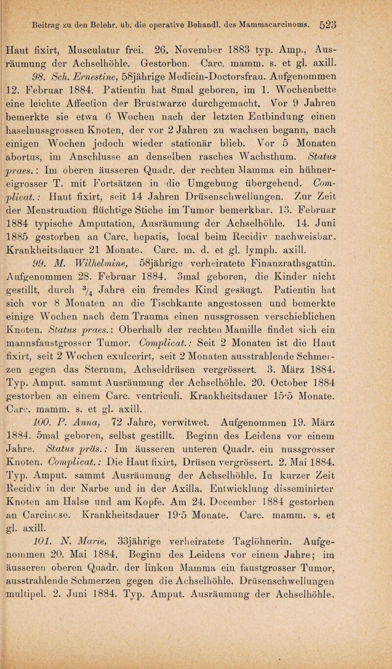 Haut fixirt, Musculatur frei. 26. November 1883 typ. Amp., Aus¬ räumung der Achselhöhle. Gestorben. Care. mamm. s. et gl. axill. 98. Sch. Ernestine, 58jährige Medicin-Doctorsfrau. Aufgenommen 12. Februar 1884. Patientin hat 8mal geboren, im 1. Wochenbette eine leichte Affection der Brustwarze durchgemacht. Vor 9 Jahren bemerkte sie etwa 6 Wochen nach der letzten Entbindung einen haselnussgrossen Knoten, der vor 2 Jahren zu wachsen begann, nach einigen Wochen jedoch wieder stationär blieb. Vor 5 Monaten abortus, im Anschlüsse an denselben rasches Wachsthum. Status jpraes.: Im oberen äusseren Quadr. der rechten Mamma ein hühner¬ eigrosser T. mit Fortsätzen in die Umgebung übergehend. Com- •plicat.: Haut fixirt, seit 14 Jahren Drüsenschwellungen. Zur Zeit der Menstruation flüchtige Stiche im Tumor bemerkbar. 13. Februar 1884 typische Amputation, Ausräumung der Achselhöhle. 14. Juni 1885 gestorben an Care, hepatis, local beim Recidiv nachweisbar. Krankheitsdauer 21 Monate. Care. m. d. et gl. ly mph. axill. 99. M. Wilhelmine, 58jährige verheiratete Finanzrathsgattin. Aufgenommen 28. Februar 1884. 3mal geboren, die Kinder nicht gestillt, durch 3/4 Jahre ein fremdes Kind gesäugt. Patientin hat sich vor 8 Monaten an die Tischkante angestossen und bemerkte einige Wochen nach dem Trauma einen nussgrossen verschieblichen Knoten. Status jpraes.: Oberhalb der rechten Mamille findet sich ein mannsfaustgrosser Tumor. Complicat.: Seit 2 Monaten ist die Haut fixirt, seit 2 Wochen exulcerirt, seit 2 Monaten ausstrahlende Schmel ¬ zen gegen das Sternum, Achseldrüsen vergrössert. 3. März 1884. Typ. Amput. sammt Ausräumung der Achselhöhle. 20. October 1884 gestorben an einem Care, ventriculi. Krankheitsdauer 15*5 Monate. Care. mamm. s. et gL axill. 100. P. Anna9 72 Jahre, verwitwet. Aufgenommen 19. März 1884. 5mal geboren, selbst gestillt. Beginn des Leidens vor einem Jahre. Status jpräs.: Im äusseren unteren Quadr. ein nussgrosser Knoten. Complicat.: Die Haut fixirt, Drüsen vergrössert. 2. Mai 1884. Typ. Amput. sammt Ausräumung der Achselhöhle. In kurzer Zeit Iiecidiv in der Narbe und in der Axilla. Entwicklung disseminirter Knoten am Halse und am Kopfe. Am 24. December 1884 gestorben an Carcincse. Krankheitsdauer 19*5 Monate. Care. mamm. s. et gl. axill. 101. N. Marie, 33jährige verheiratete Taglöhnerin. Aufge- noramen 20. Mai 1884. Beginn des Leidens vor einem Jahre; im äusseren oberen Quadr. der linken Mamma ein faustgrosser Tumor, ausstrahlende Schmerzen gegen die Achselhöhle. Drüsenschwellungen multipel. 2. Juni 1884. Typ. Amput. Ausräumung der Achselhöhle.