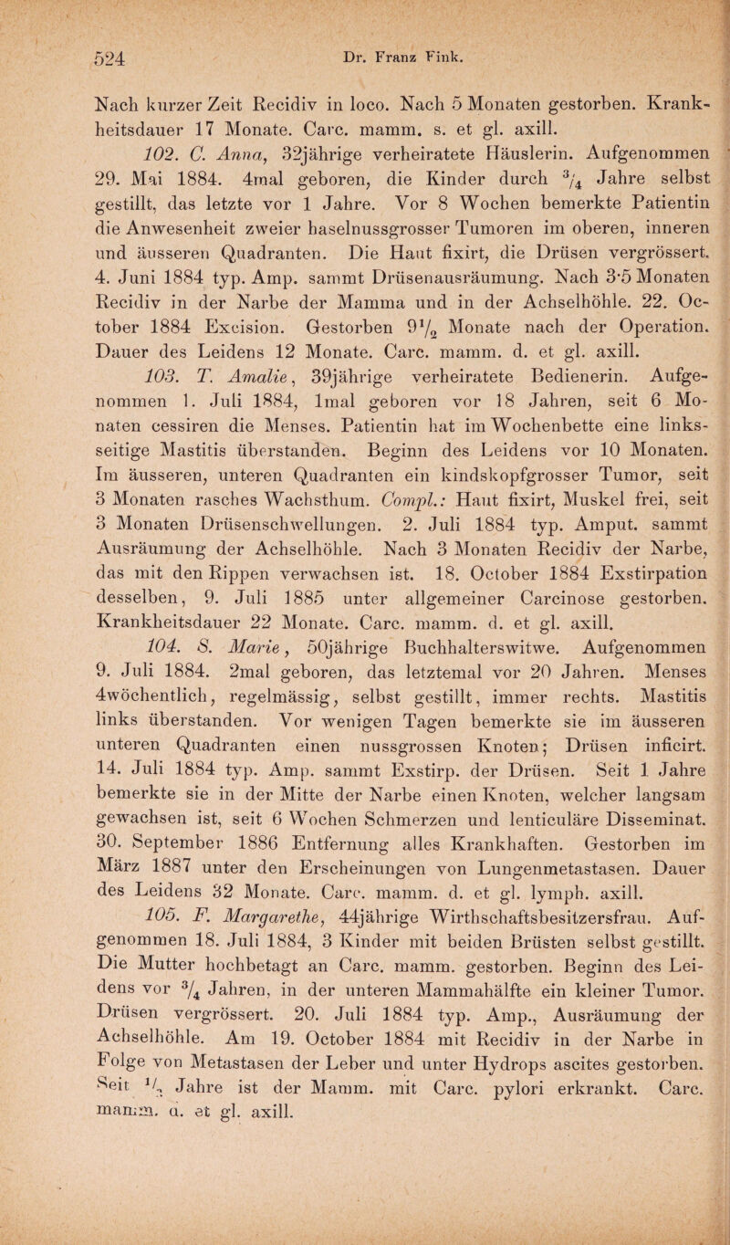 Nach kurzer Zeit Recidiv in loco. Nach 5 Monaten gestorben. Krank¬ heitsdauer 17 Monate. Care. mamm. s. et gl. axill. 102. C. Anna, 32jährige verheiratete Häuslerin. Aufgenommen 29. Mai 1884. 4raal geboren, die Kinder durch 3/4 Jahre selbst gestillt, das letzte vor 1 Jahre. Vor 8 Wochen bemerkte Patientin die Anwesenheit zweier haselnussgrosser Tumoren im oberen, inneren und äusseren Quadranten. Die Haut lixirt, die Drüsen vergrössert. 4. Juni 1884 typ. Amp. sammt Drüsenausräumung. Nach 3’5 Monaten Recidiv in der Narbe der Mamma und in der Achselhöhle. 22. Oc- tober 1884 Excision. Gestorben 9y2 Monate nach der Operation. Dauer des Leidens 12 Monate. Care. mamm. d. et gl. axill. 103. T’ Amalie, 39jährige verheiratete Bedienerin. Aufge¬ nommen 1. Juli 1884, lmal geboren vor 18 Jahren, seit 6 Mo¬ naten cessiren die Menses. Patientin hat im Wochenbette eine links¬ seitige Mastitis überstanden. Beginn des Leidens vor 10 Monaten. Im äusseren, unteren Quadranten ein kindskopfgrosser Tumor, seit 3 Monaten rasches Wachsthum. Com.pl.: Haut fixirt, Muskel frei, seit 3 Monaten Drüsenschwellungen. 2. Juli 1884 typ. Amput. sammt Ausräumung der Achselhöhle. Nach 3 Monaten Recidiv der Narbe, das mit den Rippen verwachsen ist. 18. October 1884 Exstirpation desselben, 9. Juli 1885 unter allgemeiner Carcinose gestorben. Krankheitsdauer 22 Monate. Care. mamm. d. et gl. axill. 104. S. Marie, 50jährige Buchhalterswitwe. Aufgenommen 9. Juli 1884. 2mal geboren, das letztemal vor 20 Jahren. Menses 4wöchentlich, regelmässig, selbst gestillt, immer rechts. Mastitis links überstanden. Vor wenigen Tagen bemerkte sie im äusseren unteren Quadranten einen nussgrossen Knoten; Drüsen inficirt 14. Juli 1884 typ. Amp. sammt Exstirp. der Drüsen. Seit 1 Jahre bemerkte sie in der Mitte der Narbe einen Knoten, welcher langsam gewachsen ist, seit 6 Wochen Schmerzen und lenticuläre Disseminat. 30. September 1886 Entfernung alles Krankhaften. Gestorben im März 1887 unter den Erscheinungen von Lungenmetastasen. Dauer des Leidens 32 Monate. Care. mamm. d. et gl. lymph. axill. 105. F. Margarethe, 44jährige Wirthschaftsbesitzersfrau. Auf¬ genommen 18. Juli 1884, 3 Kinder mit beiden Brüsten selbst gestillt. Die Mutter hochbetagt an Care. mamm. gestorben. Beginn des Lei¬ dens vor 3/4 Jahren, in der unteren Mammahälfte ein kleiner Tumor. Drüsen vergrössert. 20. Juli 1884 typ. Amp., Ausräumung der Achselhöhle. Am 19. October 1884 mit Recidiv in der Narbe in Folge von Metastasen der Leber und unter Hydrops ascites gestorben. Seit 1Jahre ist der Mamm. mit Care, pylori erkrankt. Care, mamm. u. et gl. axill.