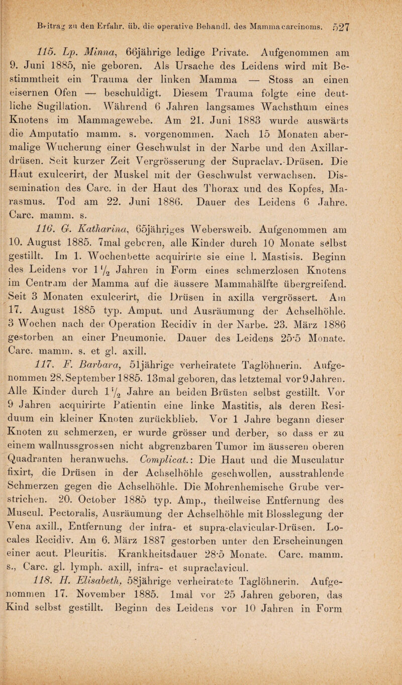 115. Lp. Minna, 66jährige ledige Private. Aufgenommen am 9. Juni 1885, nie geboren. Als Ursache des Leidens wird mit Be¬ stimmtheit ein Trauma der linken Mamma — Stoss an einen eisernen Ofen — beschuldigt. Diesem Trauma folgte eine deut¬ liche Sugillation. Während 6 Jahren langsames Wachsthum eines Knotens im Mammagewebe. Am 21. Juni 1883 wurde auswärts die Amputatio mamm. s. vorgenommen. Nach 15 Monaten aber¬ malige Wucherung einer Geschwulst in der Narbe und den Axillar¬ drüsen. Seit kurzer Zeit Vergrösserung der Supraelav.-Drüsen. Die Haut exulcerirt, der Muskel mit der Geschwulst verwachsen. Dis- semination des Care, in der Haut des Thorax und des Kopfes, Ma¬ rasmus. Tod am 22. Juni 1886. Dauer des Leidens 6 Jahre. Care. mamm. s. 116. G. Katharina, ööjähriges Webersweib. Aufgenommen am 10. August 1885. 7mal geboren, alle Kinder durch 10 Monate selbst gestillt. Im 1. Wochenbette acquirirte sie eine 1. Mastisis. Beginn des Leidens vor 1 f/2 Jahren in Form eines schmerzlosen Knotens im Centram der Mamma auf die äussere Mammahälfte übergreifend. Seit 3 Monaten exulcerirt, die Drüsen in axilla vergrössert. Am 17. August 1885 typ. Amput. und Ausräumung der Achselhöhle. 3 Wochen nach der Operation Recidiv in der Narbe. 23. März 1886 gestorben an einer Pneumonie. Dauer des Leidens 25*5 Monate. Care. mamm. s. et gl. axill. 117. F. Barbara, 51jährige verheiratete Taglöhnerin. Aufge¬ nommen 28. September 1885. 13mal geboren, das letztemal vor 9 Jahren. Alle Kinder durch l-/2 Jahre an beiden Brüsten selbst gestillt. Vor 9 Jahren acquirirte Patientin eine linke Mastitis, als deren Resi¬ duum ein kleiner Knoten zurückblieb. Vor 1 Jahre begann dieser Knoten zu schmerzen, er wurde grösser und derber, so dass er zu einem wallnussgrossen nicht abgrenzbaren Tumor im äusseren oberen Quadranten heranwuchs. Complicat.: Die Haut und die Musculatur fixirt, die Drüsen in der Achselhöhle geschwollen, ausstrahlende Schmerzen gegen die Achselhöhle. Die Mohrenhemische Grube ver¬ strichen. 20. October 1885 typ. Amp., theilweise Entfernung des Muscul. Pectoralis, Ausräumung der Achselhöhle mit Blosslegung der Vena axill., Entfernung der infra- et supra-clavicular-Drüsen. Lo¬ cales Recidiv. Am 6. März 1887 gestorben unter den Erscheinungen einer acut. Pleuritis. Krankheitsdauer 28*5 Monate. Care. mamm. s., Care. gl. lymph. axill, infra- et supraclavicul. 118. H. Elisabeth, 58jährige verheiratete Taglöhnerin. Aufge¬ nommen 17. November 1885. lmal vor 25 Jahren geboren, das Kind selbst gestillt. Beginn des Leidens vor 10 Jahren in Form